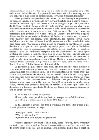 apresentadas como 'a verdadeira poesia e essência do evangelho do perdão
e do amor divino' (Bruce). E a graça de sua forma combina com a graça do
seu conteúdo. São feitas de simplicidade, ternura e beleza inimitáveis".
      Esta primeira das parábolas de Lucas, i.e., os fatos que se passaram
na casa de Simão, o fariseu, não deve ser confundida com a outra cena se-
melhante que está registrada nos outros três evangelhos (Mt 26:7; Mc 14:3;
Jo 12:3). A repetição do nome Simão nada significa, pois era um dos nomes
mais comuns entre os judeus. O incidente que Lucas menciona ocorreu em
Naim; enquanto o outro aconteceu em Betânia. A mulher que Lucas nos
apresenta não poderia ser Maria, irmã de Lázaro, um membro daquela
ilustre família abençoada de Betânia. O fariseu a chamou de "pecadora",
uma mulher bem conhecida, uma prostituta. Da mesma forma Maria
Madalena também tem sido confundida com essa mulher, e não há razão
para fazer isso. Não temos o nome dessa depravada na parábola de Lucas.
Jamieson diz que é uma grande injustiça para com Maria Madalena
identificá-la com a personagem dis-soluta dessa parábola, e também
chamar todas as mulheres arrependidas de Madalenas. Na cena apre-
sentada por Lucas, a objeção pelo fato de Jesus ter sido ungido veio por
parte do anfitrião; e na outra, por parte dos convidados. Na primeira, a
mulher não fora convidada e, na última, Maria era uma convidada. E
apenas Lucas acrescenta a parábola à ocasião, que, embora fosse seme-
lhante à outra, é definitivamente diferente dela.
      A parábola a qual temos aqui que, em seu sentido mais elevado, é
uma narrativa sobre a graça, e só pode ser comparada a outras três que
Lucas também nos concede (cap. 15), é outra ilustração da "regra três" que
vemos nas parábolas. Na verdade, Lucas nos dá uma série de três grupos,
com cada um deles apresentando uma tríade. Por exemplo, temos o grupo
constituído de três pessoas reais: O Salvador dos pecadores; Simão, o
fariseu; e o pecador que o Salvador perdoou. E na própria parábola, que é
única, temos três pessoas fictícias: O credor; o homem que devia 500
denários; e o homem que devia 50 denários. Esses dois grupos fundem-se
um ao outro, porque:

     O Salvador é o credor que perdoa.
     Simão, o homem que dizia ser justo, era o que devia 50 denários; e
     A mulher pecadora era a que devia 500 denários.

     E há também o grupo das três perguntas em torno das quais a pa-
rábola gira com precisão, ou seja:

     "Ora, qual deles o amará mais?"
     "Vês tu esta mulher?"
     "Quem é este que até perdoa pecados?"

     Vamos primeiro observar Simão que, como fariseu, ficou bastante
chocado com o que a mulher fizera nessa ocasião, e também com a atitude
de Cristo para com ela. Ele se achava uma pessoa muito boa e também
 