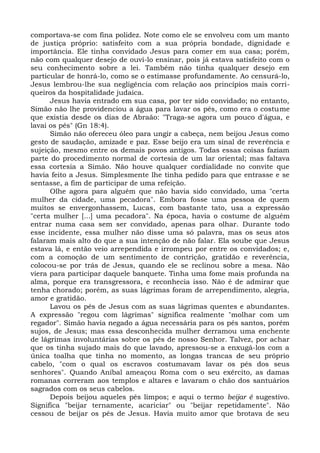 comportava-se com fina polidez. Note como ele se envolveu com um manto
de justiça próprio: satisfeito com a sua própria bondade, dignidade e
importância. Ele tinha convidado Jesus para comer em sua casa; porém,
não com qualquer desejo de ouvi-lo ensinar, pois já estava satisfeito com o
seu conhecimento sobre a lei. Também não tinha qualquer desejo em
particular de honrá-lo, como se o estimasse profundamente. Ao censurá-lo,
Jesus lembrou-lhe sua negligência com relação aos princípios mais corri-
queiros da hospitalidade judaica.
      Jesus havia entrado em sua casa, por ter sido convidado; no entanto,
Simão não lhe providenciou a água para lavar os pés, como era o costume
que existia desde os dias de Abraão: "Traga-se agora um pouco d'água, e
lavai os pés" (Gn 18:4).
      Simão não ofereceu óleo para ungir a cabeça, nem beijou Jesus como
gesto de saudação, amizade e paz. Esse beijo era um sinal de reverência e
sujeição, mesmo entre os demais povos antigos. Todas essas coisas faziam
parte do procedimento normal de cortesia de um lar oriental; mas faltava
essa cortesia a Simão. Não houve qualquer cordialidade no convite que
havia feito a Jesus. Simplesmente lhe tinha pedido para que entrasse e se
sentasse, a fim de participar de uma refeição.
      Olhe agora para alguém que não havia sido convidado, uma "certa
mulher da cidade, uma pecadora". Embora fosse uma pessoa de quem
muitos se envergonhassem, Lucas, com bastante tato, usa a expressão
"certa mulher [...] uma pecadora". Na época, havia o costume de alguém
entrar numa casa sem ser convidado, apenas para olhar. Durante todo
esse incidente, essa mulher não disse uma só palavra, mas os seus atos
falaram mais alto do que a sua intenção de não falar. Ela soube que Jesus
estava lá, e então veio arrependida e irrompeu por entre os convidados; e,
com a comoção de um sentimento de contrição, gratidão e reverência,
colocou-se por trás de Jesus, quando ele se reclinou sobre a mesa. Não
viera para participar daquele banquete. Tinha uma fome mais profunda na
alma, porque era transgressora, e reconhecia isso. Não é de admirar que
tenha chorado; porém, as suas lágrimas foram de arrependimento, alegria,
amor e gratidão.
      Lavou os pés de Jesus com as suas lágrimas quentes e abundantes.
A expressão "regou com lágrimas" significa realmente "molhar com um
regador". Simão havia negado a água necessária para os pés santos, porém
sujos, de Jesus; mas essa desconhecida mulher derramou uma enchente
de lágrimas involuntárias sobre os pés de nosso Senhor. Talvez, por achar
que os tinha sujado mais do que lavado, apressou-se a enxugá-los com a
única toalha que tinha no momento, as longas trancas de seu próprio
cabelo, "com o qual os escravos costumavam lavar os pés dos seus
senhores". Quando Aníbal ameaçou Roma com o seu exército, as damas
romanas correram aos templos e altares e lavaram o chão dos santuários
sagrados com os seus cabelos.
      Depois beijou aqueles pés limpos; e aqui o termo beijar é sugestivo.
Significa "beijar ternamente, acariciar" ou "beijar repetidamente". Não
cessou de beijar os pés de Jesus. Havia muito amor que brotava de seu
 