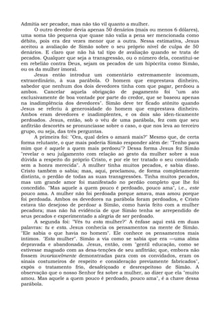 Admitia ser pecador, mas não tão vil quanto a mulher.
      O outro devedor devia apenas 50 denários (mais ou menos 6 dólares),
uma soma tão pequena que quase não valia a pena ser mencionada como
débito, pois era dez vezes menor que a outra. Nessa estimativa, Jesus
aceitou a avaliação de Simão sobre o seu próprio nível de culpa de 50
denários. E claro que não há tal tipo de avaliação quando se trata de
pecados. Qualquer que seja a transgressão, ou o número dela, constitui-se
em rebelião contra Deus, sejam os pecados de um hipócrita como Simão,
ou os da mulher imoral.
      Jesus então introduz um comentário extremamente incomum,
extraordinário, à sua parábola. O homem que emprestava dinheiro,
sabedor que nenhum dos dois devedores tinha com que pagar, perdoou a
ambos. Cancelar aquela obrigação de pagamento foi "um ato
exclusivamente de boa vontade por parte do credor, que se baseou apenas
na inadimplência dos devedores". Simão deve ter ficado atônito quando
Jesus se referiu à generosidade do homem que emprestava dinheiro.
Ambos eram devedores e inadimplentes, e os dois são iden-ticamente
perdoados. Jesus, então, sob o véu de uma parábola, fez com que seu
anfitrião descortês se pronunciasse sobre o caso, o que nos leva ao terceiro
grupo, ou seja, das três perguntas.
      A primeira foi: "Ora, qual deles o amará mais?" Mesmo que, de certa
forma relutante, o que mais poderia Simão responder além de: "Tenho para
mim que é aquele a quem mais perdoou"? Dessa forma Jesus fez Simão
"revelar o seu julgamento com relação ao gesto da mulher sobre a sua
dúvida a respeito do próprio Cristo, e por ele ter tratado o seu convidado
sem a honra merecida". A mulher tinha muitos pecados, e sabia disso.
Cristo também o sabia; mas, aqui, proclamou, de forma completamente
distinta, o perdão de todas as suas transgressões. Tinha muitos pecados,
mas um grande amor foi manifestado no perdão completo que lhe foi
concedido. "Mas aquele a quem pouco é perdoado, pouco ama", i.e., este
pouco ama. A mulher não foi perdoada porque amava, mas amou porque
foi perdoada. Ambos os devedores na parábola foram perdoados, e Cristo
estava tão desejoso de perdoar a Simão, como havia feito com a mulher
pecadora; mas não há evidência de que Simão tenha se arrependido de
seus pecados e experimentado a alegria de ser perdoado.
      A segunda foi: "Vês tu esta mulher?" A ênfase aqui está em duas
palavras: tu e esta. Jesus conhecia os pensamentos na mente de Simão.
"Ele sabia o que havia no homem". Ele conhece os pensamentos mais
íntimos. "Esta mulher". Simão a via como se sabia que era —uma alma
depravada e abandonada. Jesus, então, com "gentil educação, como se
estivesse magoado com as desa-tenções de seu anfitrião; que, embora não
fossem invariavelmente demonstradas para com os convidados, eram os
sinais costumeiros de respeito e consideração previamente fabricados",
expôs o tratamento frio, desafeiçoado e desrespeitoso de Simão. A
observação que o nosso Senhor fez sobre a mulher, ao dizer que ela "muito
amou. Mas aquele a quem pouco é perdoado, pouco ama", é a chave dessa
parábola.
 