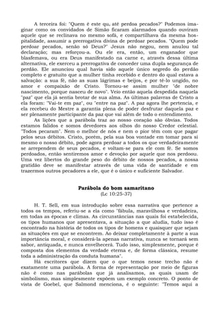 A terceira foi: "Quem é este qu e até perdoa pecados?" Podemos ima-
ginar como os convidados de Simão ficaram alarmados quando ouviram
aquele que se reclinava no mesmo sofá, e compartilhava da mesma hos-
pitalidade, assumir a prerrogativa divina de perdoar pecados. "Quem pode
perdoar pecados, senão só Deus?" Jesus não negou, nem anulou tal
declaração; mas reforçou-a. Ou ele era, então, um enganador que
blasfemava, ou era Deus manifestado na carne e, através dessa última
alternativa, ele exerceu a prerrogativa de conceder uma dupla segurança de
perdão. Ele anunciou qual havia sido aquele único segredo do perdão
completo e gratuito que a mulher tinha recebido e dentro do qual estava a
salvação: a sua fé, não as suas lágrimas e beijos, e por tê-lo ungido, no
amor e compaixão de Cristo. Tornou-se assim mulher "de nobre
nascimento, porque nasceu de novo". Veio então aquela despedida naquela
"paz" que ela já sentia brotar de sua alma. As últimas palavras de Cristo a
ela foram: "Vai-te em paz", ou "entre na paz". A paz agora lhe pertencia, e
ela recebeu do Mestre a garantia plena de poder desfrutar daquela paz e
ser plenamente participante da paz que vai além de todo o entendimento.
      As lições que a parábola traz ao nosso coração são óbvias. Todos
estamos falidos e somos devedores aos olhos do nosso Credor celestial.
"Todos pecaram". Nem o melhor de nós e nem o pior têm com que pagar
pelos seus débitos. Cristo, porém, pela sua boa vontade em tomar para si
mesmo o nosso débito, pode agora perdoar a todos os que verdadeiramente
se arrependem de seus pecados, e voltam-se para ele com fé. Se somos
perdoados, então sentiremos amor e devoção por aquele que nos perdoou.
Uma vez libertos do grande peso do débito de nossos pecados, a nossa
gratidão deve se manifestar através de uma vida de santidade e em
trazermos outros pecadores a ele, que é o único e suficiente Salvador.


                        Parábola do bom samaritano
                                 (Lc 10:25-37)

      H. T. Sell, em sua introdução sobre essa narrativa que pertence a
todos os tempos, referiu-se a ela como "fábula, maravilhosa e verdadeira,
em todas as épocas e climas. As circunstâncias nas quais foi estabelecida,
os tipos humanos que apresentava, a situação a que aludia, tudo isso é
encontrado na história de todos os tipos de homens e quaisquer que sejam
as situações em que se encontrem. Ao deixar completamente à parte a sua
importância moral, e considerá-la apenas narrativa, nunca se tornará sem
sabor, antiquada, e nunca envelhecerá. Tudo isso, simplesmente, porque é
composta dos elementos da verdade eterna e, de forma clássica, resume
toda a administração da conduta humana".
      Há escritores que dizem que o que temos nesse trecho não é
exatamente uma parábola. A forma de representação por meio de figuras
não é como nas parábolas que já analisamos, as quais usam de
simbolismo, mas simplesmente expõem um exemplo concreto. O ponto de
vista de Goebel, que Salmond menciona, é o seguinte: "Temos aqui a
 