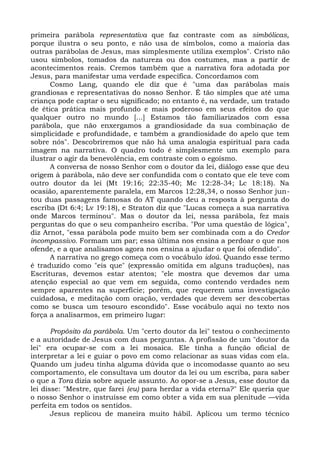 primeira parábola representativa que faz contraste com as simbólicas,
porque ilustra o seu ponto, e não usa de símbolos, como a maioria das
outras parábolas de Jesus, mas simplesmente utiliza exemplos". Cristo não
usou símbolos, tomados da natureza ou dos costumes, mas a partir de
acontecimentos reais. Cremos também que a narrativa fora adotada por
Jesus, para manifestar uma verdade específica. Concordamos com
      Cosmo Lang, quando ele diz que é "uma das parábolas mais
grandiosas e representativas do nosso Senhor. É tão simples que até uma
criança pode captar o seu significado; no entanto é, na verdade, um tratado
de ética prática mais profundo e mais poderoso em seus efeitos do que
qualquer outro no mundo [...] Estamos tão familiarizados com essa
parábola, que não enxergamos a grandiosidade da sua combinação de
simplicidade e profundidade, e também a grandiosidade do apelo que tem
sobre nós". Descobriremos que não há uma analogia espiritual para cada
imagem na narrativa. O quadro todo é simplesmente um exemplo para
ilustrar o agir da benevolência, em contraste com o egoísmo.
      A conversa de nosso Senhor com o doutor da lei, diálogo esse que deu
origem à parábola, não deve ser confundida com o contato que ele teve com
outro doutor da lei (Mt 19:16; 22:35-40; Mc 12:28-34; Lc 18:18). Na
ocasião, aparentemente paralela, em Marcos 12:28,34, o nosso Senhor jun-
tou duas passagens famosas do AT quando deu a resposta à pergunta do
escriba (Dt 6:4; Lv 19:18), e Straton diz que "Lucas começa a sua narrativa
onde Marcos terminou". Mas o doutor da lei, nessa parábola, fez mais
perguntas do que o seu companheiro escriba. "Por uma questão de lógica",
diz Arnot, "essa parábola pode muito bem ser combinada com a do Credor
incompassivo. Formam um par; essa última nos ensina a perdoar o que nos
ofende, e a que analisamos agora nos ensina a ajudar o que foi ofendido".
      A narrativa no grego começa com o vocábulo idoú. Quando esse termo
é traduzido como "eis que" (expressão omitida em alguns traduções), nas
Escrituras, devemos estar atentos; "ele mostra que devemos dar uma
atenção especial ao que vem em seguida, como contendo verdades nem
sempre aparentes na superfície; porém, que requerem uma investigação
cuidadosa, e meditação com oração, verdades que devem ser descobertas
como se busca um tesouro escondido". Esse vocábulo aqui no texto nos
força a analisarmos, em primeiro lugar:

       Propósito da parábola. Um "certo doutor da lei" testou o conhecimento
e a autoridade de Jesus com duas perguntas. A profissão de um "doutor da
lei" era ocupar-se com a lei mosaica. Ele tinha a função oficial de
interpretar a lei e guiar o povo em como relacionar as suas vidas com ela.
Quando um judeu tinha alguma dúvida que o incomodasse quanto ao seu
comportamento, ele consultava um doutor da lei ou um escriba, para saber
o que a Tora dizia sobre aquele assunto. Ao opor-se a Jesus, esse doutor da
lei disse: "Mestre, que farei (eu) para herdar a vida eterna?" Ele queria que
o nosso Senhor o instruísse em como obter a vida em sua plenitude —vida
perfeita em todos os sentidos.
       Jesus replicou de maneira muito hábil. Aplicou um termo técnico
 