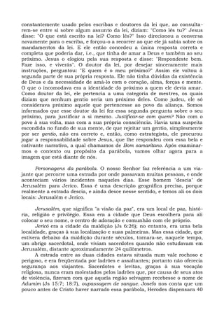 constantemente usado pelos escribas e doutores da lei que, ao consulta-
rem-se entre si sobre algum assunto da lei, diziam: "Como lês tu?" Jesus
disse: "O que está escrito na lei? Como lês?" Isso direcionou a conversa
novamente para o escriba, e forçou-o a recorrer ao que ele já sabia sobre os
mandamentos da lei. E ele então concedeu a única resposta correta e
completa que poderia dar, i.e., que tinha de amar a Deus e também ao seu
próximo. Jesus o elogiou pela sua resposta e disse: "Respondeste bem.
Faze isso, e viverás". O doutor da lei, por desejar sinceramente mais
instruções, perguntou: "E quem é o meu próximo?" Assim ele voltou à
segunda parte de sua própria resposta. Ele não tinha dúvidas da existência
de Deus e da necessidade de amá-lo com o coração, alma, forças e mente.
O que o incomodava era a identidade do próximo a quem ele devia amar.
Como doutor da lei, ele pertencia a uma categoria de mestres, os quais
diziam que nenhum gentio seria um próximo deles. Como judeu, ele só
considerava próximo aquele que pertencesse ao povo da aliança. Somos
informados que esse doutor da lei fez essa segunda pergunta sobre o seu
próximo, para justificar a si mesmo. Justificar-se com quem? Não com o
povo à sua volta, mas com a sua própria consciência. Havia uma suspeita
escondida no fundo de sua mente, de que rejeitar um gentio, simplesmente
por ser gentio, não era correto e, então, como estrategista, ele procurou
jogar a responsabilidade sobre Jesus, que lhe respondeu com essa bela e
cativante narrativa, a qual chamamos de Bom samaritano. Após examinar-
mos o contexto ou propósito da parábola, vamos olhar agora para a
imagem que está diante de nós.

      Personagens da parábola. O nosso Senhor faz referência a um via-
jante que percorre uma estrada por onde passavam muitas pessoas, e onde
aconteciam vários incidentes naqueles dias. Esse homem "descia" de
Jerusalém para Jerico. Essa é uma descrição geográfica precisa, porque
realmente a estrada descia, e ainda desce nesse sentido, e temos ali os dois
locais: Jerusalém e Jerico.

       Jerusalém, que significa "a visão da paz", era um local de paz, histó-
ria, religião e privilégio. Essa era a cidade que Deus escolhera para ali
colocar o seu nome, o centro de adoração e comunhão com ele próprio.
       Jericó era a cidade da maldição (Js 6:26); no entanto, era uma bela
localidade, graças à sua localização e suas palmeiras. Mas essa cidade, que
estivera debaixo da maldição durante séculos, tornara-se, naquele tempo,
um abrigo sacerdotal, onde viviam sacerdotes quando não estudavam em
Jerusalém, distante aproximadamente 24 quilômetros.
       A estrada entre as duas cidades estava situada num vale rochoso e
perigoso, e era freqüentada por ladrões e assaltantes; portanto não oferecia
segurança aos viajantes. Sacerdotes e levitas, graças à sua vocação
religiosa, nunca eram molestados pelos ladrões que, por causa de seus atos
de violência, fizeram com que aquela região selvagem recebesse o nome de
Adumim (Js 15:7; 18:7), oupassagem de sangue. Josefo nos conta que um
pouco antes de Cristo haver narrado essa parábola, Herodes dispensara 40
 