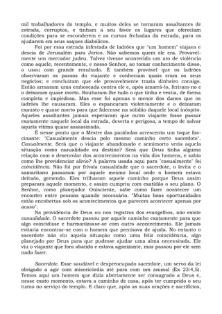 mil trabalhadores do templo, e muitos deles se tornaram assaltantes de
estrada, corruptos, e tinham a seu favor os lugares que ofereciam
condições para se esconderem e as curvas fechadas da estrada, para os
ajudarem em seus saques diabólicos.
      Foi por essa estrada infestada de ladrões que "um homem" viajava e
descia de Jerusalém para Jerico. Não sabemos quem ele era. Provavel-
mente um mercador judeu. Talvez tivesse acontecido um ato de violência
como aquele, recentemente, e nosso Senhor, ao tomar conhecimento disso,
o usou com grande resultado. É também provável que os ladrões
observaram os passos do viajante e conheciam quais eram os seus
negócios; e concluíram que ele provavelmente trazia dinheiro consigo.
Então armaram uma emboscada contra ele e, após amarrá-lo, feriram-no e
o deixaram quase morto. Roubaram-lhe tudo o que tinha e vestia, de forma
completa e impiedosa. Mas esse foi apenas o menor dos danos que os
ladrões lhe causaram. Eles o espancaram violentamente e o deixaram
exausto e quase morto para que falecesse na solidão daquele local inóspito.
Aqueles assaltantes jamais esperavam que outro viajante fosse passar
exatamente naquele local da estrada, deserta e perigosa, a tempo de salvar
aquela vítima quase assassinada.
      É nesse ponto que o Mestre das parábolas acrescenta um toque fas-
cinante: "Casualmente descia pelo mesmo caminho certo sacerdote".
Casualmente. Será que o viajante abandonado e semimorto veria aquela
situação como casualidade ou destino? Será que Deus tinha alguma
relação com o desenrolar dos acontecimentos na vida dos homens, e sabia
como lhe providenciar alívio? A palavra usada aqui para "casualmente" foi
coincidência. Não foi por frívola casualidade que o sacerdote, o levita e o
samaritano passaram por aquele mesmo local onde o homem estava
deitado, gemendo. Eles trilhavam aquele caminho porque Deus assim
preparara aquele momento, e assim cumpriu com exatidão o seu plano. O
Senhor, como planejador Onisciente, sabe como fazer acontecer um
encontro entre pessoas quando necessário. "Muitas boas oportunidades
estão encobertas sob os acontecimentos que parecem acontecer apenas por
acaso".
      Na providência de Deus ou nos registros dos evangelhos, não existe
casualidade. O sacerdote passou por aquele caminho exatamente para que
algo coincidisse e harmonizasse-se com outro acontecimento. Ele jamais
evitaria encontrar-se com o homem que precisava de ajuda. No entanto o
sacerdote não viu aquela situação como uma feliz coincidência, algo
planejado por Deus para que pudesse ajudar uma alma necessitada. Ele
viu o viajante que fora abatido e estava agonizante, mas passou por ele sem
nada fazer.

      Sacerdote. Esse saudável e despreocupado sacerdote, um servo da lei
obrigado a agir com misericórdia até para com um animal (Êx 23:4,5).
Temos aqui um homem que dizia abertamente ser consagrado a Deus e,
nesse exato momento, estava a caminho de casa, após ter cumprido o seu
turno no serviço do templo. E claro que, após as suas orações e sacrifícios,
 