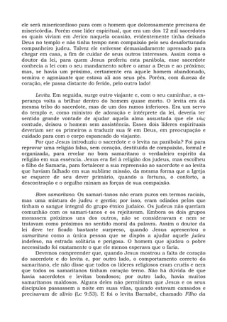ele será misericordioso para com o homem que dolorosamente precisava de
misericórdia. Porém esse líder espiritual, que era um dos 12 mil sacerdotes
os quais viviam em Jerico naquela ocasião, evidentemente tinha deixado
Deus no templo e não tinha tempo nem compaixão pelo seu desafortunado
companheiro judeu. Talvez ele estivesse demasiadamente apressado para
chegar em casa, a fim de cuidar de seus outros interesses. Assim como o
doutor da lei, para quem Jesus proferiu esta parábola, esse sacerdote
conhecia a lei com o seu mandamento sobre o amar a Deus e ao próximo;
mas, se havia um próximo, certamente era aquele homem abandonado,
seminu e agonizante que estava ali aos seus pés. Porém, com dureza de
coração, ele passa distante do ferido, pelo outro lado!

       Levita. Em seguida, surge outro viajante e, com o seu caminhar, a es-
perança volta a brilhar dentro do homem quase morto. O levita era da
mesma tribo do sacerdote, mas de um dos ramos inferiores. Era um servo
do templo e, como ministro de adoração e intérprete da lei, deveria ter
sentido grande vontade de ajudar aquela alma assustada que ele viu;
contudo, deixou o homem sem assistência. Esses dois líderes espirituais
deveriam ser os primeiros a traduzir sua fé em Deus, em preocupação e
cuidado para com o corpo espancado do viajante.
       Por que Jesus introduziu o sacerdote e o levita na parábola? Foi para
reprovar uma religião falsa, sem coração, destituída de compaixão, formal e
organizada, para revelar no bom samaritano o verdadeiro espírito da
religião em sua essência. Jesus era fiel à religião dos judeus, mas escolheu
o filho de Samaria, para fortalecer a sua repreensão ao sacerdote e ao levita
que haviam falhado em sua sublime missão, da mesma forma que a Igreja
se esquece de seu dever primário, quando a fortuna, o conforto, a
descontração e o orgulho minam as forças de sua compaixão.

      Bom samaritano. Os samari-tanos não eram puros em termos raciais,
mas uma mistura de judeu e gentio; por isso, eram odiados pelos que
tinham o sangue integral do grupo étnico judaico. Os judeus não queriam
comunhão com os samari-tanos e os rejeitavam. Embora os dois grupos
morassem próximos uns dos outros, não se consideravam e nem se
tratavam como próximos no sentido moral da palavra. Assim o doutor da
lei deve ter ficado bastante surpreso, quando Jesus apresentou o
samaritano como a única pessoa que se dispôs a ajudar aquele judeu
indefeso, na estrada solitária e perigosa. O homem que ajudou o pobre
necessitado foi exatamente o que ele menos esperava que o faria.
      Devemos compreender que, quando Jesus mostrou a falta de coração
do sacerdote e do levita e, por outro lado, o comportamento correto do
samaritano, ele não disse que todos os líderes religiosos eram cruéis e nem
que todos os samaritanos tinham coração terno. Não há dúvida de que
havia sacerdotes e levitas bondosos; por outro lado, havia muitos
samaritanos maldosos. Alguns deles não permitiram que Jesus e os seus
discípulos passassem a noite em suas vilas, quando estavam cansados e
precisavam de alívio (Lc 9:53). E foi o levita Barnabé, chamado Filho da
 