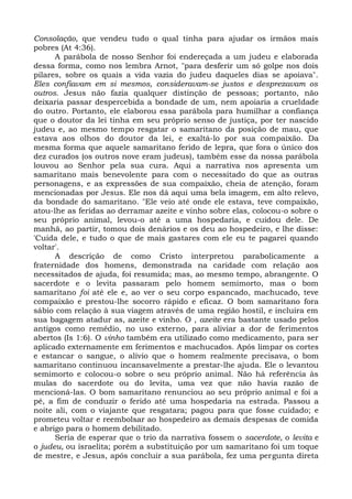 Consolação, que vendeu tudo o qual tinha para ajudar os irmãos mais
pobres (At 4:36).
      A parábola de nosso Senhor foi endereçada a um judeu e elaborada
dessa forma, como nos lembra Arnot, "para desferir um só golpe nos dois
pilares, sobre os quais a vida vazia do judeu daqueles dias se apoiava".
Eles confiavam em si mesmos, consideravam-se justos e desprezavam os
outros. Jesus não fazia qualquer distinção de pessoas; portanto, não
deixaria passar despercebida a bondade de um, nem apoiaria a crueldade
do outro. Portanto, ele elaborou essa parábola para humilhar a confiança
que o doutor da lei tinha em seu próprio senso de justiça, por ter nascido
judeu e, ao mesmo tempo resgatar o samaritano da posição de mau, que
estava aos olhos do doutor da lei, e exaltá-lo por sua compaixão. Da
mesma forma que aquele samaritano ferido de lepra, que fora o único dos
dez curados (os outros nove eram judeus), também esse da nossa parábola
louvou ao Senhor pela sua cura. Aqui a narrativa nos apresenta um
samaritano mais benevolente para com o necessitado do que as outras
personagens, e as expressões de sua compaixão, cheia de atenção, foram
mencionadas por Jesus. Ele nos dá aqui uma bela imagem, em alto relevo,
da bondade do samaritano. "Ele veio até onde ele estava, teve compaixão,
atou-lhe as feridas ao derramar azeite e vinho sobre elas, colocou-o sobre o
seu próprio animal, levou-o até a uma hospedaria, e cuidou dele. De
manhã, ao partir, tomou dois denários e os deu ao hospedeiro, e lhe disse:
'Cuida dele, e tudo o que de mais gastares com ele eu te pagarei quando
voltar'.
      A descrição de como Cristo interpretou parabolicamente a
fraternidade dos homens, demonstrada na caridade com relação aos
necessitados de ajuda, foi resumida; mas, ao mesmo tempo, abrangente. O
sacerdote e o levita passaram pelo homem semimorto, mas o bom
samaritano foi até ele e, ao ver o seu corpo espancado, machucado, teve
compaixão e prestou-lhe socorro rápido e eficaz. O bom samaritano fora
sábio com relação à sua viagem através de uma região hostil, e incluíra em
sua bagagem atadur as, azeite e vinho. O , azeite era bastante usado pelos
antigos como remédio, no uso externo, para aliviar a dor de ferimentos
abertos (Is 1:6). O vinho também era utilizado como medicamento, para ser
aplicado externamente em ferimentos e machucados. Após limpar os cortes
e estancar o sangue, o alívio que o homem realmente precisava, o bom
samaritano continuou incansavelmente a prestar-lhe ajuda. Ele o levantou
semimorto e colocou-o sobre o seu próprio animal. Não há referência às
mulas do sacerdote ou do levita, uma vez que não havia razão de
mencioná-las. O bom samaritano renunciou ao seu próprio animal e foi a
pé, a fim de conduzir o ferido até uma hospedaria na estrada. Passou a
noite ali, com o viajante que resgatara; pagou para que fosse cuidado; e
prometeu voltar e reembolsar ao hospedeiro as demais despesas de comida
e abrigo para o homem debilitado.
      Seria de esperar que o trio da narrativa fossem o sacerdote, o levita e
o judeu, ou israelita; porém a substituição por um samaritano foi um toque
de mestre, e Jesus, após concluir a sua parábola, fez uma pergunta direta
 