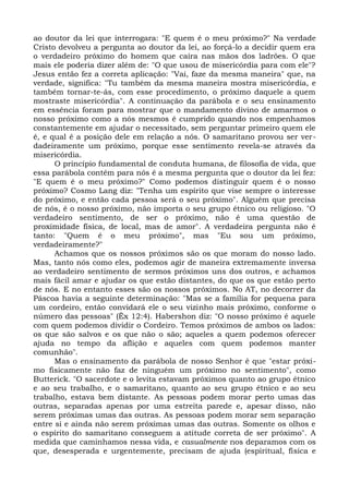 ao doutor da lei que interrogara: "E quem é o meu próximo?" Na verdade
Cristo devolveu a pergunta ao doutor da lei, ao forçá-lo a decidir quem era
o verdadeiro próximo do homem que caíra nas mãos dos ladrões. O que
mais ele poderia dizer além de: "O que usou de misericórdia para com ele"?
Jesus então fez a correta aplicação: "Vai, faze da mesma maneira" que, na
verdade, significa: "Tu também da mesma maneira mostra misericórdia, e
também tornar-te-ás, com esse procedimento, o próximo daquele a quem
mostraste misericórdia". A continuação da parábola e o seu ensinamento
em essência foram para mostrar que o mandamento divino de amarmos o
nosso próximo como a nós mesmos é cumprido quando nos empenhamos
constantemente em ajudar o necessitado, sem perguntar primeiro quem ele
é, e qual é a posição dele em relação a nós. O samaritano provou ser ver-
dadeiramente um próximo, porque esse sentimento revela-se através da
misericórdia.
      O princípio fundamental de conduta humana, de filosofia de vida, que
essa parábola contém para nós é a mesma pergunta que o doutor da lei fez:
"E quem é o meu próximo?" Como podemos distinguir quem é o nosso
próximo? Cosmo Lang diz: "Tenha um espírito que vise sempre o interesse
do próximo, e então cada pessoa será o seu próximo". Alguém que precisa
de nós, é o nosso próximo, não importa o seu grupo étnico ou religioso. "O
verdadeiro sentimento, de ser o próximo, não é uma questão de
proximidade física, de local, mas de amor". A verdadeira pergunta não é
tanto: "Quem é o meu próximo", mas "Eu sou um próximo,
verdadeiramente?"
      Achamos que os nossos próximos são os que moram do nosso lado.
Mas, tanto nós como eles, podemos agir de maneira extremamente inversa
ao verdadeiro sentimento de sermos próximos uns dos outros, e achamos
mais fácil amar e ajudar os que estão distantes, do que os que estão perto
de nós. E no entanto esses são os nossos próximos. No AT, no decorrer da
Páscoa havia a seguinte determinação: "Mas se a família for pequena para
um cordeiro, então convidará ele o seu vizinho mais próximo, conforme o
número das pessoas" (Êx 12:4). Habershon diz: "O nosso próximo é aquele
com quem podemos dividir o Cordeiro. Temos próximos de ambos os lados:
os que são salvos e os que não o são; aqueles a quem podemos oferecer
ajuda no tempo da aflição e aqueles com quem podemos manter
comunhão".
      Mas o ensinamento da parábola de nosso Senhor é que "estar próxi-
mo fisicamente não faz de ninguém um próximo no sentimento", como
Butterick. "O sacerdote e o levita estavam próximos quanto ao grupo étnico
e ao seu trabalho, e o samaritano, quanto ao seu grupo étnico e ao seu
trabalho, estava bem distante. As pessoas podem morar perto umas das
outras, separadas apenas por uma estreita parede e, apesar disso, não
serem próximas umas das outras. As pessoas podem morar sem separação
entre si e ainda não serem próximas umas das outras. Somente os olhos e
o espírito do samaritano conseguem a atitude correta de ser próximo". A
medida que caminhamos nessa vida, e casualmente nos deparamos com os
que, desesperada e urgentemente, precisam de ajuda (espiritual, física e
 