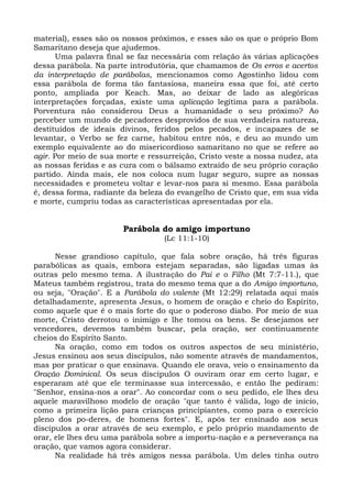 material), esses são os nossos próximos, e esses são os que o próprio Bom
Samaritano deseja que ajudemos.
      Uma palavra final se faz necessária com relação às várias aplicações
dessa parábola. Na parte introdutória, que chamamos de Os erros e acertos
da interpretação de parábolas, mencionamos como Agostinho lidou com
essa parábola de forma tão fantasiosa, maneira essa que foi, até certo
ponto, ampliada por Keach. Mas, ao deixar de lado as alegóricas
interpretações forçadas, existe uma aplicação legítima para a parábola.
Porventura não considerou Deus a humanidade o seu próximo? Ao
perceber um mundo de pecadores desprovidos de sua verdadeira natureza,
destituídos de ideais divinos, feridos pelos pecados, e incapazes de se
levantar, o Verbo se fez carne, habitou entre nós, e deu ao mundo um
exemplo equivalente ao do misericordioso samaritano no que se refere ao
agir. Por meio de sua morte e ressurreição, Cristo veste a nossa nudez, ata
as nossas feridas e as cura com o bálsamo extraído de seu próprio coração
partido. Ainda mais, ele nos coloca num lugar seguro, supre as nossas
necessidades e prometeu voltar e levar-nos para si mesmo. Essa parábola
é, dessa forma, radiante da beleza do evangelho de Cristo que, em sua vida
e morte, cumpriu todas as características apresentadas por ela.


                       Parábola do amigo importuno
                                  (Lc 11:1-10)

      Nesse grandioso capítulo, que fala sobre oração, há três figuras
parabólicas as quais, embora estejam separadas, são ligadas umas às
outras pelo mesmo tema. A ilustração do Pai e o Filho (Mt 7:7-11.), que
Mateus também registrou, trata do mesmo tema que a do Amigo importuno,
ou seja, "Oração". E a Parábola do valente (Mt 12:29) relatada aqui mais
detalhadamente, apresenta Jesus, o homem de oração e cheio do Espírito,
como aquele que é o mais forte do que o poderoso diabo. Por meio de sua
morte, Cristo derrotou o inimigo e lhe tomou os bens. Se desejamos ser
vencedores, devemos também buscar, pela oração, ser continuamente
cheios do Espírito Santo.
      Na oração, como em todos os outros aspectos de seu ministério,
Jesus ensinou aos seus discípulos, não somente através de mandamentos,
mas por praticar o que ensinava. Quando ele orava, veio o ensinamento da
Oração Dominical. Os seus discípulos O ouviram orar em certo lugar, e
esperaram até que ele terminasse sua intercessão, e então lhe pediram:
"Senhor, ensina-nos a orar". Ao concordar com o seu pedido, ele lhes deu
aquele maravilhoso modelo de oração "que tanto é válida, logo de início,
como a primeira lição para crianças principiantes, como para o exercício
pleno dos po-deres, de homens fortes". E, após ter ensinado aos seus
discípulos a orar através de seu exemplo, e pelo próprio mandamento de
orar, ele lhes deu uma parábola sobre a importu-nação e a perseverança na
oração, que vamos agora considerar.
      Na realidade há três amigos nessa parábola. Um deles tinha outro
 