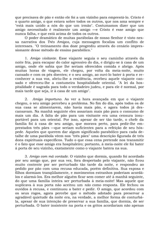 que precisava de pão e então ele foi a um vizinho para emprestá-lo. Cristo é
o quarto amigo, o que estava sobre todos os outros, que nos ama sempre e
"está mais unido a nós do que um irmão". Costumamos dizer que um
amigo necessitado é realmente um amigo —e Cristo é esse amigo que
nunca falha, e que está acima de todos os outros.
      O poder dramático de muitas parábolas de nosso Senhor é visto nes-
sa narrativa dos Três Amigos, cuja mensagem focaliza um conflito de
interesses. "O treinamento dos doze progrediu através do cenário impres-
sionante desse método de ensino parabólico."

      1. Amigo visitante. Esse viajante seguia o seu caminho através da
noite fria, para escapar do calor agressivo do dia, e dirigiu-se à casa de um
amigo, onde ele sabia que lhe seriam oferecidos comida e abrigo. Após
muitas horas de viagem, ele chegou, por volta da meia-noite, muito
cansado e com os pés doentes; e o seu amigo, ao ouvi-lo bater à porta e re-
conhecer a sua voz, abriu-lhe a residência, recebeu aquele viajante can-
sado e ofereceu-lhe a costumeira hospitalidade oriental. "A lei da hos-
pitalidade é sagrada para todo o verdadeiro judeu, e para ele é normal, por
mais tarde que seja, ir à casa de um amigo".

      2. Amigo importuno. Ao ver a hora avançada em que o viajante
chegou, o seu amigo percebeu a problema. No fim do dia, após todos os de
sua casa se alimentarem, não havia mais pão, e agora todos já des-
cansavam. Na manhã seguinte eles assariam mais pão para o consumo de
mais um dia. A falta de pão para um visitante era uma censura insu-
portável para um oriental. Por isso, apesar de ser tão tarde, o chefe da
família foi à casa de seu amigo, que morava perto, para pedir-lhe em-
prestados três pães —que seriam suficientes para a refeição de seu hós-
pede. Aqueles que querem dar algum significado parabólico para cada de-
talhe de uma parábola vêem nos "três pães" uma descrição figurada de três
dons espirituais específicos. Tudo o que essa cena pretende nos transmitir
é o fato que esse amigo era hospitaleiro; portanto, à meia-noite ele foi bater
à porta de seu vizinho, exatamente como o viajante batera na sua.

      3. Amigo com má vontade. O vizinho que dormia, quando foi acordado
por seu amigo que, por sua vez, fora despertado pelo viajante, não ficou
muito contente por ser perturbado tão tarde da noite, e respondeu ao
pedido por pão com uma recusa educada, porém definitiva. Sua esposa e
filhos dormiam tranqüilamente, e movimentos estranhos poderiam acordá-
los e alarmá-los. Era melhor alguém ficar sem comer até à manhã seguinte,
do que uma família inteira ser perturbada à meia-noite! Mas aquele que
suplicava à sua porta não aceitou um não como resposta. Ele fechou os
ouvidos à recusa, e continuou a bater e pedir. O amigo, que acordou com
os seus rogos, agora percebe que o método adotado para preservar a
agradável quietude da noite era, na verdade, a melhor forma de conturbá-
la, apesar de sua intenção de preservar a sua família, que dormia, de ser
perturbada. O bater insistente na porta e os gritos acordariam não apenas
 