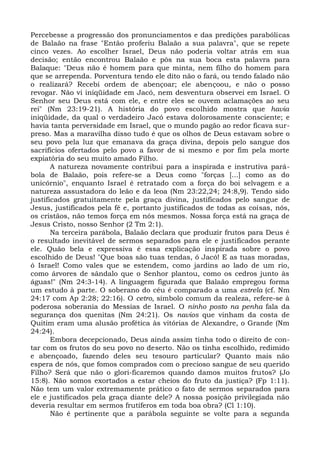 Percebesse a progressão dos pronunciamentos e das predições parabólicas
de Balaão na frase "Então proferiu Balaão a sua palavra", que se repete
cinco vezes. Ao escolher Israel, Deus não poderia voltar atrás em sua
decisão; então encontrou Balaão e pôs na sua boca esta palavra para
Balaque: "Deus não é homem para que minta, nem filho do homem para
que se arrependa. Porventura tendo ele dito não o fará, ou tendo falado não
o realizará? Recebi ordem de abençoar; ele abençoou, e não o posso
revogar. Não vi iniqüidade em Jacó, nem desventura observei em Israel. O
Senhor seu Deus está com ele, e entre eles se ouvem aclamações ao seu
rei" (Nm 23:19-21). A história do povo escolhido mostra que havia
iniqüidade, da qual o verdadeiro Jacó estava dolorosamente consciente; e
havia tanta perversidade em Israel, que o mundo pagão ao redor ficava sur-
preso. Mas a maravilha disso tudo é que os olhos de Deus estavam sobre o
seu povo pela luz que emanava da graça divina, depois pelo sangue dos
sacrifícios ofertados pelo povo a favor de si mesmo e por fim pela morte
expiatória do seu muito amado Filho.
       A natureza novamente contribui para a inspirada e instrutiva pará-
bola de Balaão, pois refere-se a Deus como "forças [...] como as do
unicórnio", enquanto Israel é retratado com a força do boi selvagem e a
natureza assustadora do leão e da leoa (Nm 23:22,24; 24:8,9). Tendo sido
justificados gratuitamente pela graça divina, justificados pelo sangue de
Jesus, justificados pela fé e, portanto justificados de todas as coisas, nós,
os cristãos, não temos força em nós mesmos. Nossa força está na graça de
Jesus Cristo, nosso Senhor (2 Tm 2:1).
       Na terceira parábola, Balaão declara que produzir frutos para Deus é
o resultado inevitável de sermos separados para ele e justificados perante
ele. Quão bela e expressiva é essa explicação inspirada sobre o povo
escolhido de Deus! "Que boas são tuas tendas, ó Jacó! E as tuas moradas,
ó Israel! Como vales que se estendem, como jardins ao lado de um rio,
como árvores de sândalo que o Senhor plantou, como os cedros junto às
águas!" (Nm 24:3-14). A linguagem figurada que Balaão empregou forma
um estudo à parte. O soberano do céu é comparado a uma estrela (cf. Nm
24:17 com Ap 2:28; 22:16). O cetro, símbolo comum da realeza, refere-se à
poderosa soberania do Messias de Israel. O ninho posto na penha fala da
segurança dos quenitas (Nm 24:21). Os navios que vinham da costa de
Quitim eram uma alusão profética às vitórias de Alexandre, o Grande (Nm
24:24).
       Embora decepcionado, Deus ainda assim tinha todo o direito de con-
tar com os frutos do seu povo no deserto. Não os tinha escolhido, redimido
e abençoado, fazendo deles seu tesouro particular? Quanto mais não
espera de nós, que fomos comprados com o precioso sangue de seu querido
Filho? Será que não o glori-ficaremos quando damos muitos frutos? (Jo
15:8). Não somos exortados a estar cheios do fruto da justiça? (Fp 1:11).
Não tem um valor extremamente prático o fato de sermos separados para
ele e justificados pela graça diante dele? A nossa posição privilegiada não
deveria resultar em sermos frutíferos em toda boa obra? (Cl 1:10).
       Não é pertinente que a parábola seguinte se volte para a segunda
 