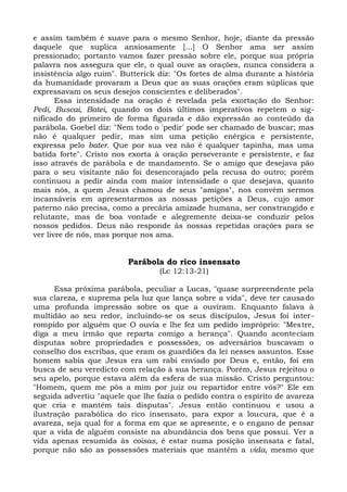 e assim também é suave para o mesmo Senhor, hoje, diante da pressão
daquele que suplica ansiosamente [...] O Senhor ama ser assim
pressionado; portanto vamos fazer pressão sobre ele, porque sua própria
palavra nos assegura que ele, o qual ouve as orações, nunca considera a
insistência algo ruim". Butterick diz: "Os fortes de alma durante a história
da humanidade provaram a Deus que as suas orações eram súplicas que
expressavam os seus desejos conscientes e deliberados".
       Essa intensidade na oração é revelada pela exortação do Senhor:
Pedi, Buscai, Batei, quando os dois últimos imperativos repetem o sig-
nificado do primeiro de forma figurada e dão expressão ao conteúdo da
parábola. Goebel diz: "Nem todo o 'pedir' pode ser chamado de buscar; mas
não é qualquer pedir, mas sim uma petição enérgica e persistente,
expressa pelo bater. Que por sua vez não é qualquer tapinha, mas uma
batida forte". Cristo nos exorta à oração perseverante e persistente, e faz
isso através de parábola e de mandamento. Se o amigo que desejava pão
para o seu visitante não foi desencorajado pela recusa do outro; porém
continuou a pedir ainda com maior intensidade o que desejava, quanto
mais nós, a quem Jesus chamou de seus "amigos", nos convém sermos
incansáveis em apresentarmos as nossas petições a Deus, cujo amor
paterno não precisa, como a precária amizade humana, ser constrangido e
relutante, mas de boa vontade e alegremente deixa-se conduzir pelos
nossos pedidos. Deus não responde às nossas repetidas orações para se
ver livre de nós, mas porque nos ama.


                         Parábola do rico insensato
                                  (Lc 12:13-21)

      Essa próxima parábola, peculiar a Lucas, "quase surpreendente pela
sua clareza, e suprema pela luz que lança sobre a vida", deve ter causado
uma profunda impressão sobre os que a ouviram. Enquanto falava à
multidão ao seu redor, incluindo-se os seus discípulos, Jesus foi inter-
rompido por alguém que O ouvia e lhe fez um pedido impróprio: "Mestre,
diga a meu irmão que reparta comigo a herança". Quando aconteciam
disputas sobre propriedades e possessões, os adversários buscavam o
conselho dos escribas, que eram os guardiões da lei nesses assuntos. Esse
homem sabia que Jesus era um rabi enviado por Deus e, então, foi em
busca de seu veredicto com relação à sua herança. Porém, Jesus rejeitou o
seu apelo, porque estava além da esfera de sua missão. Cristo perguntou:
"Homem, quem me pôs a mim por juiz ou repartidor entre vós?" Ele em
seguida advertiu "aquele que lhe fazia o pedido contra o espírito de avareza
que cria e mantém tais disputas". Jesus então continuou e usou a
ilustração parabólica do rico insensato, para expor a loucura, que é a
avareza, seja qual for a forma em que se apresente, e o engano de pensar
que a vida de alguém consiste na abundância dos bens que possui. Ver a
vida apenas resumida às coisas, é estar numa posição insensata e fatal,
porque não são as possessões materiais que mantêm a vida, mesmo que
 