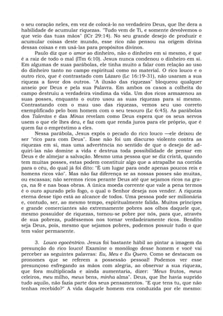 o seu coração neles, em vez de colocá-lo no verdadeiro Deus, que lhe dera a
habilidade de acumular riquezas. "Tudo vem de Ti, e somente devolvemos o
que veio das tuas mãos" (lCr 29:14). No seu grande desejo de produzir e
acumular coisas deste mundo, esse rico não pensou na origem divina
dessas coisas e em usá-las para propósitos divinos.
      Paulo diz que o amor ao dinheiro, não o dinheiro em si mesmo, é que
é a raiz de todo o mal (lTm 6:10). Jesus nunca condenou o dinheiro em si.
Em algumas de suas parábolas, ele tinha muito a falar com relação ao uso
do dinheiro tanto no campo espiritual como no material. O rico louco e o
outro rico, que é contrastado com Lázaro (Lc 16:19-31), não usaram a sua
riqueza a favor dos outros. "A ilusão das riquezas" bloqueou qualquer
anseio por Deus e pela sua Palavra. Em ambos os casos a colheita do
campo destruiu a verdadeira vindima da vida. Um dos ricos armazenou as
suas posses, enquanto o outro usou as suas riquezas para si mesmo.
Contrastando com o mau uso das riquezas, vemos seu uso correto
exemplificado pelo bom homem com o seu tesouro (Lc 6:45). As parábolas
dos Talentos e das Minas revelam como Deus espera que os seus servos
usem o que ele lhes deu, e faz com que renda juros para ele próprio, que é
quem faz o empréstimo a eles.
      Nessa parábola, Jesus expôs o pecado do rico louco —ele deixou de
ser "rico para com Deus". Esse não foi um discurso violento contra as
riquezas em si, mas uma advertência no sentido de que o desejo de ad-
quiri-las não domine a vida e destrua toda possibilidade de pensar em
Deus e de almejar a salvação. Mesmo uma pessoa que se diz cristã, quando
tem muitas posses, estas podem constituir algo que a atrapalhe na corrida
para o céu, do qual já foi dito: "É um lugar para onde apenas poucos reis e
homens ricos vão". Mas não faz diferença se as nossas posses são muitas,
ou escassas; não seremos ricos perante Deus até que sejamos ricos na gra-
ça, na fé e nas boas obras. A única moeda corrente que vale a pena termos
é o ouro apurado pelo fogo, o qual o Senhor deseja nos vender. A riqueza
eterna desse tipo está ao alcance de todos. Uma pessoa pode ser milionária
e, contudo, ser, ao mesmo tempo, espiritualmente falida. Muitos príncipes
e grande comerciantes são extremamente pobres aos olhos daquele que,
mesmo possuidor de riquezas, tornou-se pobre por nós, para que, através
de sua pobreza, pudéssemos nos tornar verdadeiramente ricos. Bendito
seja Deus, pois, mesmo que sejamos pobres, podemos possuir tudo o que
tem valor permanente.

      3. Louco egocêntrico. Jesus foi bastante hábil ao pintar a imagem da
presunção do rico louco! Examine o monólogo desse homem e você vai
perceber as seguintes palavras: Eu, Meu e Eu Quero. Como se destacam os
pronomes que se referem a possessão pessoal! Podemos ver esse
presunçoso esfregando as mãos com alegria, ao observar a sua riqueza,
que fora multiplicada e ainda aumentaria, dizer: "Meus frutos, meus
celeiros, meu milho, meus bens, minha alma". Deus, que lhe havia suprido
tudo aquilo, não fazia parte dos seus pensamentos. "E que tens tu, que não
tenhas recebido?" A vida daquele homem era conduzida por ele mesmo:
 
