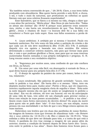 "Eu também estava convencido de que..." (At 26:9). Claro, a sua terra tinha
produzido com abundância. Mas quem havia provido o solo fértil, a chuva,
o sol, e tudo o mais da natureza, que produziram as colheitas as quais
fizeram com que seus celeiros ficassem superlotados?
      Esse fazendeiro, que se fizera a si mesmo na vida, chegou a dizer que
a sua alma lhe pertencia: "Minha alma". Mas Deus já não havia dito: "Todas
as almas são minhas" (Ez 18:4)? E porque suas palavras eram somente
meu, minha, e não havia um reconhecimento de que "Tua, Senhor, é a
glória", Jesus o chamou de louco —a loucura dele foi a sua falha em
reconhecer a Fonte que tudo supre. Essa sua falha ocasionou a perda de
tudo.

      4. Louco ambicioso. A ambição por si mesma é louvável. Paulo era
bastante ambicioso. Por três vezes ele fala sobre a ambição do cristão e diz
que cada um de nós deve manifestá-la (Rm 15:20; 2Co 5:9). A ambição
daquele rico era egoísta e baseada nos cinco sentidos. Ele estava
determinado a construir celeiros maiores, não para que tivesse mais para
dar, e com o que pudesse glorificar a Deus, mas para que as suas reservas
aumentadas fossem somadas à sua própria indulgência e preguiça. G. H.
Lang resume assim o seu verdadeiro objetivo:

      A. "Segurança por muitos anos, uma confissão de que não confiava
em Deus, no futuro;
      B. Um amor por uma vida fácil, em desrespeito à vontade de Deus, a
qual devia buscar para seu próprio bem (Gn 3:17-19);
      C. O desejo de agradar às paixões da carne por comer, beber e rir à
toa, tolamente."

      5. Louco condenado. São palavras de grande seriedade: "Louco, esta
noite te pedirão a tua alma". Ele havia dito a si mesmo: "Alma, tens em
depósito muitos bens para muitos anos". Porém o Deus, que ele esquecera,
inverteu rapidamente aquela vangloria cheia de orgulho e disse: "Esta noite
(a noite daquele mesmo dia em que ele assim se vangloriara) te pedirão a
tua alma". Em vez de celeiros, ele teve um funeral; em vez da antecipação
de uma vida de luxo, veio sobre ele um chamado para prestar contas a
Deus com relação às suas posses acumuladas. "... te pedirão a tua alma".
Quem eram esses fortes executores do decreto divino? Os anjos da morte
para quem não se pode dizer "não". O rico louco, em sua miopia, nunca
pensou em sua mortalidade e no fato de que o seu fôlego estava apenas em
suas narinas.
      Habershon nos lembra que em duas das parábolas de nosso Senhor,
há imagens de homens ricos que tiveram de abandonar tudo —do Homem
rico e seus celeiros (Lc 12:16-21) e do Rico e Lázaro (Lc 16:19-31). "Uma
enfatiza a idéia do que deve ser deixado para trás, e a outra do que está à
frente. A parábola do rico traz consigo a imagem de um passo além da
anterior; mostra a condição do homem depois de Deus haver dito: 'Louco,
esta noite te pedirão a tua alma'". Esses dois homens ricos foram para o
 