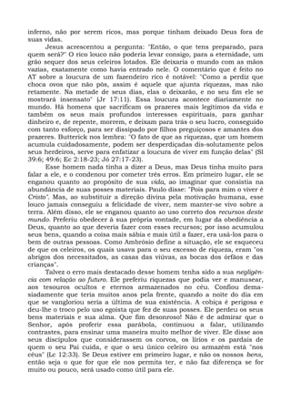 inferno, não por serem ricos, mas porque tinham deixado Deus fora de
suas vidas.
      Jesus acrescentou a pergunta: "Então, o que tens preparado, para
quem será?" O rico louco não poderia levar consigo, para a eternidade, um
grão sequer dos seus celeiros lotados. Ele deixaria o mundo com as mãos
vazias, exatamente como havia entrado nele. O comentário que é feito no
AT sobre a loucura de um fazendeiro rico é notável: "Como a perdiz que
choca ovos que não pôs, assim é aquele que ajunta riquezas, mas não
retamente. Na metade de seus dias, elas o deixarão, e no seu fim ele se
mostrará insensato" (Jr 17:11). Essa loucura acontece diariamente no
mundo. Há homens que sacrificam os prazeres mais legítimos da vida e
também os seus mais profundos interesses espirituais, para ganhar
dinheiro e, de repente, morrem, e deixam para trás o seu lucro, conseguido
com tanto esforço, para ser dissipado por filhos preguiçosos e amantes dos
prazeres. Butterick nos lembra: "O fato de que as riquezas, que um homem
acumula cuidadosamente, podem ser desperdiçadas dis-solutamente pelos
seus herdeiros, serve para enfatizar a loucura de viver em função delas" (Sl
39:6; 49:6; Ec 2:18-23; Jó 27:17-23).
      Esse homem nada tinha a dizer a Deus, mas Deus tinha muito para
falar a ele, e o condenou por cometer três erros. Em primeiro lugar, ele se
enganou quanto ao propósito de sua vida, ao imaginar que consistia na
abundância de suas posses materiais. Paulo disse: "Pois para mim o viver é
Cristo". Mas, ao substituir a direção divina pela motivação humana, esse
louco jamais conseguiu a felicidade de viver, nem manter-se vivo sobre a
terra. Além disso, ele se enganou quanto ao uso correto dos recursos deste
mundo. Preferiu obedecer à sua própria vontade, em lugar da obediência a
Deus, quanto ao que deveria fazer com esses recursos; por isso acumulou
seus bens, quando a coisa mais sábia e mais útil a fazer, era usá-los para o
bem de outras pessoas. Como Ambrósio define a situação, ele se esqueceu
de que os celeiros, os quais usava para o seu excesso de riqueza, eram "os
abrigos dos necessitados, as casas das viúvas, as bocas dos órfãos e das
crianças".
      Talvez o erro mais destacado desse homem tenha sido a sua negligên-
cia com relação ao futuro. Ele preferiu riquezas que podia ver e manusear,
aos tesouros ocultos e eternos armazenados no céu. Confiou dema-
siadamente que teria muitos anos pela frente, quando a noite do dia em
que se vangloriou seria a última de sua existência. A cobiça é perigosa e
deu-lhe o troco pelo uso egoísta que fez de suas posses. Ele perdeu os seus
bens materiais e sua alma. Que fim desonroso! Não é de admirar que o
Senhor, após proferir essa parábola, continuou a falar, utilizando
contrastes, para ensinar uma maneira muito melhor de viver. Ele disse aos
seus discípulos que considerassem os corvos, os lírios e os pardais de
quem o seu Pai cuida, e que o seu único celeiro ou armazém está "nos
céus" (Lc 12:33). Se Deus estiver em primeiro lugar, e não os nossos bens,
então seja o que for que ele nos permita ter, e não faz diferença se for
muito ou pouco, será usado como útil para ele.
 