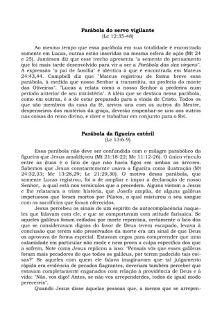 Parábola do servo vigilante
                                 (Lc 12:35-48)

      Ao mesmo tempo que essa parábola em sua totalidade é encontrada
somente em Lucas, outras estão inseridas na mesma esfera de ação (Mt 24
e 25). Jamieson diz que esse trecho apresenta "a semente do pensamento
que foi mais tarde desenvolvido para vir a ser a Parábola das dez virgens".
A expressão "o pai de família" é idêntica à que é encontrada em Mateus
24:43,44. Campbell diz que "Mateus registrou de forma breve essa
parábola, à medida que nosso Senhor a transmitiu, na profecia do monte
das Oliveiras". "Lucas a relata como o nosso Senhor a proferira num
período anterior de seu ministério". A idéia que se destaca nessa parábola,
como em outras, é a de estar preparado para a vinda de Cristo. Todos os
que são membros da casa da fé, servos uns com os outros do Mestre,
despenseiros dos mistérios da graça, deverão empenhar-se uns aos outros
nas coisas do reino divino, e viver e trabalhar em conjunto para o Rei.


                         Parábola da figueira estéril
                                   (Lc 13:6-9)

      Essa parábola não deve ser confundida com o milagre parabólico da
figueira que Jesus amaldiçoou (Mt 21:18-22; Mc 11:12-26). O único vínculo
entre as duas é o fato de que não havia figos em ambas as árvores.
Sabemos que Jesus constantemente usava a figueira como ilustração (Mt
24:32,33; Mc 13:28,29; Lc 21:29,30). O motivo dessa parábola, que
somente Lucas registrou, foi o de ampliar e impor a declaração de nosso
Senhor, a qual está nos versículos que a precedem. Alguns vieram a Jesus
e lhe relataram a triste história, que Josefo amplia, de alguns galileus
impetuosos que foram mortos por Pilatos, o qual misturou o seu sangue
com os sacrifícios que foram oferecidos.
      Jesus percebeu os sinais de um espírito de autocomplacência naque-
les que falavam com ele, e que se comportavam com atitude farisaica. Se
aqueles galileus foram ceifados por morte repentina, certamente o fato dos
que se consideravam dignos do favor de Deus terem escapado, levava à
conclusão que terem sido preservados da morte era um sinal de que Deus
os aprovava de forma especial. Estavam cegos para compreender que uma
calamidade em particular não mede e nem prova a culpa específica dos que
a sofrem. Note como Jesus replicou a isso: "Pensais vós que esses galileus
foram mais pecadores do que todos os galileus, por terem padecido tais coi-
sas?" Se aqueles com quem ele falava imaginavam que tal julgamento
rápido era evidência de pecados flagrantes, deveriam também perceber que
estavam completamente enganados com relação à providência de Deus e à
vida: "Não, vos digo! Antes, se não vos arrependerdes, todos de igual modo
perecereis".
      Quando Jesus disse àquelas pessoas que, a menos que se arrepen-
 
