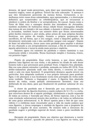 dessem, de igual modo pereceriam, quis dizer que morreriam da mesma
maneira trágica, como os galileus. Trench faz esta colocação: "A ameaça é
que eles literalmente perecerão da mesma forma. Certamente, a se-
melhança entre essas duas calamidades, aqui apresentadas, e a destruição
definitiva que surpreendeu os rebeldesjudeus, que se recusaram a
obedecer à ordem do Senhor e se arrependerem, foi casual. Assim como a
Torre de Siloé caiu e esmagou dezoito dos moradores de Jerusalém,
também multidões de habitantes dessa cidade foram esmagadas debaixo
das ruínas de seu templo e de sua cidade; e durante o último sítio e assalto
a Jerusalém, também houve um número deles que foram atravessados
pelos dardos romanos e, pior ainda, pelas armas de suas próprias facções
fanáticas, nos pátios do templo, durante a própria preparação dos
sacrifícios, de tal forma, que o seu sangue, como o daqueles galileus, foi
literalmente misturado com o dos sacrifícios: sangue com sangue". Depois
de fazer tal advertência, Jesus usou uma parábola para ampliar o alcance
de seu chamado a um arrependimento nacional, a fim de acrescentar algo
àquela advertência e torná-la ainda mais precisa e explícita.
       Saiamos agora cto contexto da parábola e vamos examinar a sua
construção nítida e resumida. Nessa ilustração simples e humana, temos,
em primeiro lugar:

       Projeto do proprietário. Esse certo homem, a que Jesus aludiu,
plantou uma figueira em sua vinha, e ela poderia ter tirado do solo desse
homem tudo o que precisasse para produzir fruto. A figueira fora plantada.
Não era uma planta estranha e proibida, semeada na vinha (Dt 22:9). Fora
delibe-radamente plantada onde não tinha direito, e crescera no canto
onde o solo era mais favorável. O proprietário desejava aquela árvore em
particular; fora adaptada conforme a sua própria natureza para produzir
figos; e ele planejara a sua localização numa área protegida da vinha onde
seria cuidada. Portanto a linguagem é exata. A figueira fora plantada
dentro da vinha, numa posição extremamente favorável, num ato
deliberado de seu dono, para que finalmente ele pudesse saborear de seu
fruto.
       A chave da parábola nos é fornecida por sua circunstância. O
privilégio peculiar da figueira ilustrava a nação judaica (Is 5:1-7); e a vinha,
que encerrava dentro de si aquele privilégio, simbolizava a nação separada
de todas as outras, e honrada por Deus, de forma especial, com a luz de
uma revelação sobrenatural através dos profetas e de todas as influências
de uma graça sobrenatural. A. B. Bruce aponta para o fato de que uma
videira é o emblema mais encantador para a vida da nação judaica que
uma figueira, e Jesus empregou o símbolo da figueira com o propósito de
rebaixar o orgulho de seus ouvintes. No entanto toda a estrutura da
parábola sugere o privilégio especial de Israel, como o povo escolhido de
Deus.

     Decepção do proprietário. Havia um objetivo que dominava a mente
daquele "certo homem", quando ele plantou a sua figueira na vinha, que
 