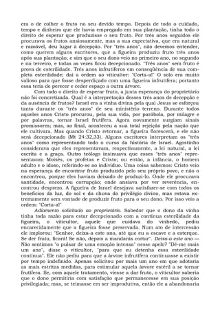 era o de colher o fruto no seu devido tempo. Depois de todo o cuidado,
tempo e dinheiro que ele havia empregado em sua plantação, tinha todo o
direito de esperar que produzisse o seu fruto. Por três anos seguidos ele
procurava os frutos ansiosamente, mas a sua expectativa, que era natural
e razoável, deu lugar à decepção. Por "três anos", não devemos entender,
como querem alguns escritores, que a figueira produziu fruto três anos
após sua plantação, e sim que o seu dono veio no primeiro ano, no segundo
e no terceiro, e todas as vezes ficou decepcionado. "Três anos" sem fruto é
prova de esterilidade. Três anos infrutíferos em conseqüência de sua com-
pleta esterilidade; daí a ordem ao viticultor: "Corta-a!" O solo era muito
valioso para que fosse desperdiçado com uma figueira infrutífera; portanto
essa teria de perecer e ceder espaço a outra árvore.
       Com todo o direito de esperar fruto, a justa esperança do proprietário
não foi concretizada. Qual é a interpretação desses três anos de decepção e
da ausência de frutos? Israel era a vinha divina pela qual Jesus se esforçou
tanto durante os "três anos" de seu ministério terreno. Durante todos
aqueles anos Cristo procurou, pela sua vida, por parábola, por milagre e
por palavras, tornar Israel frutífera. Agora novamente surgiam sinais
promissores; mas, ao final, aconteceu a sua total rejeição pela nação que
ele cultivara. Mas quando Cristo retornar, a figueira florescerá, e ele não
será decepcionado (Mt 24:32,33). Alguns escritores interpretam os "três
anos" como representando todo o curso da história de Israel. Agostinho
considerava que eles representavam, respectivamente, a lei natural, a lei
escrita e a graça. Outro teólogo insinuava que esses "três anos" repre-
sentavam Moisés, os profetas e Cristo; ou então, a infância, o homem
adulto e o idoso, referindo-se ao indivíduo. Uma coisa sabemos: Cristo veio
na esperança de encontrar fruto produzido pelo seu próprio povo, e não o
encontrou, porque eles haviam deixado de produzi-lo. Onde ele procurava
santidade, encontrou corrupção; onde ansiava por ver reverência, en-
controu desprezo. A figueira de Israel desejava satisfazer-se com todos os
benefícios da luz, do sol e da chuva do privilégio divino, mas estava ex-
tremamente sem vontade de produzir fruto para o seu dono. Por isso veio a
ordem: "Corta-a!"
       Adiamento solicitado ao proprietário. Sabedor que o dono da vinha
tinha toda razão para estar decepcionado com a contínua esterilidade da
figueira, o viticultor, aquele que cuidava do vinhedo, pediu
encarecidamente que a figueira fosse preservada. Num ato de intercessão
ele implorou: "Senhor, deixa-a este ano, até que eu a escave e a esterque.
Se der fruto, ficará! Se não, depois a mandarás cortar". Deixa-a este ano —
Não sentimos "o pulsar de uma emoção intensa" nesse apelo? "Dê-me mais
um ano", disse o viticultor, "para que eu detenha essa esterilidade
contínua". Ele não pediu para que a árvore infrutífera continuasse a existir
por tempo indefinido. Apenas solicitou por mais um ano em que adotaria
as mais estritas medidas, para estimular aquela árvore estéril a se tornar
frutífera. Se, com aquele tratamento, viesse a dar fruto, o viticultor saberia
que o dono permitiria com satisfação que permanecesse em sua posição
privilegiada; mas, se teimasse em ser improdutiva, então ele a abandonaria
 