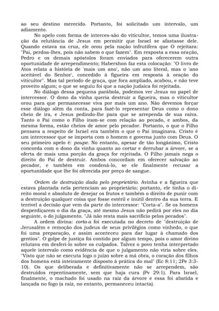 ao seu destino merecido. Portanto, foi solicitado um intervalo, um
adiamento.
      No apelo com forma de interces-são do viticultor, temos uma ilustra-
ção da relutância de Jesus em permitir que Israel se afastasse dele.
Quando estava na cruz, ele orou pela nação infrutífera que O rejeitara:
"Pai, perdoa-lhes, pois não sabem o que fazem". Em resposta a essa oração,
Pedro e os demais apóstolos foram enviados para oferecerem outra
oportunidade de arrependimento; Habershon faz esta colocação: "O livro de
Atos relata a história de 'mais um ano', não um ano literal, mas o 'ano
aceitável do Senhor', concedido à figueira em resposta à oração do
viticultor". Mas tal período de graça, que fora ampliado, acabou, e não teve
proveito algum; o que se seguiu foi que a nação judaica foi rejeitada.
      No diálogo dessa pequena parábola, podemos ver Jesus no papel de
intercessor. O dono da vinha queria destruir a figueira, mas o viticultor
orou para que permanecesse viva por mais um ano. Não devemos forçar
esse diálogo além da conta, para fazê-lo representar Deus como o dono
cheio de ira, e Jesus pedindo-lhe para que se arrependa de sua raiva.
Tanto o Pai como o Filho iram-se com relação ao pecado, e ambos, da
mesma forma, estão cheios de amor pelo pecador. Portanto, o que o Filho
pensava a respeito de Israel era também o que o Pai imaginava. Cristo é
um intercessor que se importa com o homem e governa junto com Deus. O
seu primeiro apelo é: poupe. No entanto, apesar de tão longânimo, Cristo
concorda com o dono da vinha quanto ao cortar e derrubar a árvore, se a
oferta de mais uma porção da graça for rejeitada. O Filho jamais nega o
direito do Pai de destruir. Ambos concordam em oferecer salvação ao
pecador, e também em condená-lo, se ele finalmente recusar a
oportunidade que lhe foi oferecida por preço de sangue.

      Ordem de destruição dada pelo proprietário. Avinha e a figueira que
estava plantada nela pertenciam ao proprietário; portanto, ele tinha o di-
reito moral e absoluto de desejar os frutos e também o direito de punir com
a destruição qualquer coisa que fosse estéril e inútil dentro da sua terra. E
terrível a decisão que vem da parte do intercessor: "Corta-a". Se os homens
desperdiçarem o dia da graça, até mesmo Jesus não pedirá por eles no dia
seguinte, o do julgamento. "Já não resta mais sacrifício pelos pecados".
      A ordem divina: corta-a foi executada no decreto de "destruição de
Jerusalém e remoção dos judeus de seus privilégios como vinhedo, o que
foi uma preparação, e assim aconteceu para dar lugar à chamado dos
gentios". O golpe de justiça foi contido por algum tempo, pois o amor divino
relutava em desferi-lo sobre os culpados. Talvez o povo tenha interpretado
aquele intervalo como evidência de que o julgamento não viria sobre eles.
"Visto que não se executa logo o juízo sobre a má obra, o coração dos filhos
dos homens está inteiramente disposto à prática do mal" (Ec 8:11; 2Pe 3:3-
10). Os que deliberada e definitivamente não se arrependem, são
destruídos repentinamente, sem que haja cura (Pv 29:1). Para Israel,
finalmente, o machado foi usado na raiz da árvore e essa foi abatida e
lançada no fogo (a raiz, no entanto, permaneceu intacta).
 