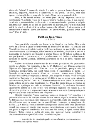 vinda de Cristo? A coroa de vitória é o adorno para a fronte daquele que
chamou, separou, justificou e abençoou o seu povo. "Vê-lo-ei, mas não
agora; contemplá-lo-ei, mas não de perto. Uma estrela procederá de
      Jacó, e de Israel subirá um cetro"(Nm 24:17). Segundo certo co-
mentarista: "A estrela refere-se à sua primeira vinda; o cetro, à sua segun-
da vinda; e, como o falso profeta não o via como salvador, profere a própria
condenação". Trata-se do dia do juízo para os iníquos, pois "Um dominador
sairá de Jacó, e destruirá os sobreviventes da cidade". A destruição será
arrasadora e terrível, como diz Balaão: "Ai, quem viverá, quando Deus fizer
isto?" (Nm 24:23).

                             Parábola das árvores
                                   (Jz 9:7-15)

      Essa parábola contada aos homens de Siquém por Jotão, filho mais
novo de Gideão e único sobrevivente do massacre de seus 70 irmãos por
Abimeleque (outro irmão) é outra profecia em forma de parábola, uma vez
que se cumpriu. Abimeleque, filho bastardo de Gideão, aspirava a ser rei e
persuadiu os homens de Siquém a matar todos os 70 filhos legítimos de
seu pai (exceto o que escapou) e o proclamarem rei. Jotão, o sobrevivente,
subindo ao monte Gerizim, proferiu a parábola ao rei e ao povo, fugindo em
seguida.
      Muitos estudiosos discordam da natureza parabólica do pronuncia-
mento de Jotão. Por exemplo, o dr. E. W. Bullinger, em Figures ofspeech
[Figuras de linguagem], diz: "Não se trata de parábola, porque não há
nenhuma comparação, na qual uma coisa é equiparada a outra [...]
Quando árvores ou animais falam ou pensam, temos uma fábula; e,
quando essa fábula é explicada, temos uma alegoria. Se não fosse a oração
explicativa 'fazendo rei a Abimeleque' (9:16), o que a torna uma alegoria,
teríamos uma fábula". O dr. A. T. Pierson refere-se a ela como "a primeira e
mais antiga alegoria das Escrituras [...] Uma das mais lindas, de todas as
fábulas ou apólogos de todo o universo literário". O professor Salmond
igualmente refere-se a ela como "um exemplo legítimo de fábula [...] os
elementos grotescos e improváveis que a tornam um meio inadequado para
expressar a mais sublime verdade religiosa".
      Ellicott comenta: "nesse capítulo temos o primeiro 'rei' israelita e o
primeiro massacre de irmãos; dessa forma, temos aqui a primeira fábula.
As fábulas são extremamente populares no Oriente, onde são muitas vezes
identificadas com o nome do escravo-filósofo Lokman, o congênere de
Esopo [...] A 'fábula' é uma narrativa imaginária usada para fixar prudência
moral nas mentes". Junto com outros comentaristas, entretanto, inclino-
me para o aspecto parabólico do discurso de Jotão, o qual, como disse
Stanley, "falou como o autor de uma ode inglesa". Lang também.vê o
discurso como uma parábola e faz três observações:

          1. o material da parábola pode ser verdadeiro, assim como as
    árvores são objetos reais;
 