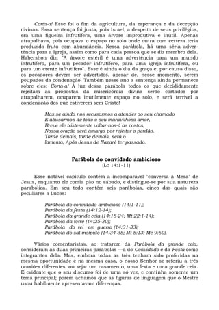 Corta-a! Esse foi o fim da agricultura, da esperança e da decepção
divinas. Essa sentença foi justa, pois Israel, a despeito de seus privilégios,
era uma figueira infrutífera, uma árvore improdutiva e inútil. Apenas
atrapalhava, pois ocupava o espaço no solo onde outra com certeza teria
produzido fruto com abundância. Nessa parábola, há uma séria adver-
tência para a Igreja, assim como para cada pessoa que se diz membro dela.
Habershon diz: "A árvore estéril é uma advertência para um mundo
infrutífero, para um pecador infrutífero, para uma igreja infrutífera, ou
para um crente infrutífero". Esse é ainda o dia da graça e, por causa disso,
os pecadores devem ser advertidos, apesar de, nesse momento, serem
poupados da condenação. Também nesse ano a sentença ainda permanece
sobre eles: Corta-a! À luz dessa parábola todos os que decididamente
rejeitam as propostas da misericórdia divina serão cortados por
atrapalharem, ocuparem inutilmente espaço no solo, e será terrível a
condenação dos que estiverem sem Cristo!

          Mas se ainda nos recusarmos a atender ao seu chamado
          E abusarmos de todo o seu maravilhoso amor,
          Breve ele tristemente voltar-nos-á as costas;
          Nossa oração será amarga por rejeitar o perdão.
          Tarde demais, tarde demais, será o
          lamento, Após Jesus de Nazaré ter passado.


                      Parábola do convidado ambicioso
                                   (Lc 14:1-11)

     Esse notável capítulo contém a incomparável "conversa à Mesa" de
Jesus, enquanto ele comia pão no sábado, e distingue-se por sua natureza
parabólica. Em seu todo contém seis parábolas, cinco das quais são
peculiares a Lucas:

          Parábola do convidado ambicioso (14:1-11);
          Parábola da festa (14:12-14);
          Parábola da grande ceia (14:15-24; Mt 22:1-14);
          Parábola da torre (14:25-30);
          Parábola do rei em guerra (14:31-33);
          Parábola do sal insípido (14:34-35; Mt 5:13; Mc 9:50).

      Vários comentaristas, ao tratarem da Parábola da grande ceia,
consideram as duas primeiras parábolas —a do Convidado e da Festa como
integrantes dela. Mas, embora todas as três tenham sido proferidas na
mesma oportunidade e na mesma casa, o nosso Senhor se referiu a três
ocasiões diferentes, ou seja: um casamento, uma festa e uma grande ceia.
É evidente que o seu discurso foi de uma só vez, e continha somente um
tema principal; porém achamos que as figuras de linguagem que o Mestre
usou habilmente apresentavam diferenças.
 