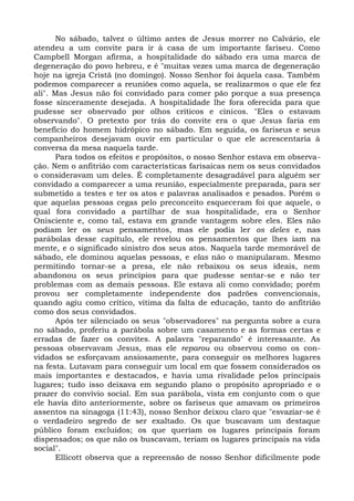 No sábado, talvez o último antes de Jesus morrer no Calvário, ele
atendeu a um convite para ir à casa de um importante fariseu. Como
Campbell Morgan afirma, a hospitalidade do sábado era uma marca de
degeneração do povo hebreu, e é "muitas vezes uma marca de degeneração
hoje na igreja Cristã (no domingo). Nosso Senhor foi àquela casa. Também
podemos comparecer a reuniões como aquela, se realizarmos o que ele fez
ali". Mas Jesus não foi convidado para comer pão porque a sua presença
fosse sinceramente desejada. A hospitalidade lhe fora oferecida para que
pudesse ser observado por olhos críticos e cínicos. "Eles o estavam
observando". O pretexto por trás do convite era o que Jesus faria em
benefício do homem hidrópico no sábado. Em seguida, os fariseus e seus
companheiros desejavam ouvir em particular o que ele acrescentaria à
conversa da mesa naquela tarde.
      Para todos os efeitos e propósitos, o nosso Senhor estava em observa-
ção. Nem o anfitrião com características farisaicas nem os seus convidados
o consideravam um deles. É completamente desagradável para alguém ser
convidado a comparecer a uma reunião, especialmente preparada, para ser
submetido a testes e ter os atos e palavras analisados e pesados. Porém o
que aquelas pessoas cegas pelo preconceito esqueceram foi que aquele, o
qual fora convidado a partilhar de sua hospitalidade, era o Senhor
Onisciente e, como tal, estava em grande vantagem sobre eles. Eles não
podiam ler os seus pensamentos, mas ele podia ler os deles e, nas
parábolas desse capítulo, ele revelou os pensamentos que lhes iam na
mente, e o significado sinistro dos seus atos. Naquela tarde memorável de
sábado, ele dominou aquelas pessoas, e elas não o manipularam. Mesmo
permitindo tornar-se a presa, ele não rebaixou os seus ideais, nem
abandonou os seus princípios para que pudesse sentar-se e não ter
problemas com as demais pessoas. Ele estava ali como convidado; porém
provou ser completamente independente dos padrões convencionais,
quando agiu como crítico, vítima da falta de educação, tanto do anfitrião
como dos seus convidados.
      Após ter silenciado os seus "observadores" na pergunta sobre a cura
no sábado, proferiu a parábola sobre um casamento e as formas certas e
erradas de fazer os convites. A palavra "reparando" é interessante. As
pessoas observavam Jesus, mas ele reparou ou observou como os con-
vidados se esforçavam ansiosamente, para conseguir os melhores lugares
na festa. Lutavam para conseguir um local em que fossem considerados os
mais importantes e destacados, e havia uma rivalidade pelos principais
lugares; tudo isso deixava em segundo plano o propósito apropriado e o
prazer do convívio social. Em sua parábola, vista em conjunto com o que
ele havia dito anteriormente, sobre os fariseus que amavam os primeiros
assentos na sinagoga (11:43), nosso Senhor deixou claro que "esvaziar-se é
o verdadeiro segredo de ser exaltado. Os que buscavam um destaque
público foram excluídos; os que queriam os lugares principais foram
dispensados; os que não os buscavam, teriam os lugares principais na vida
social".
      Ellicott observa que a repreensão de nosso Senhor dificilmente pode
 