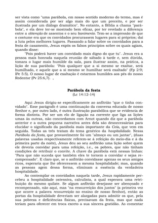ser vista como "uma parábola, em nosso sentido moderno do termo, mas é
assim considerada por ser algo mais do que um preceito, e por ser
ilustrada por um diálogo dramático". No entanto, a Bíblia a chama "pará-
bola", e ela deve ter-se mostrado bem eficaz, por ter revelado a diferença
entre a obtenção de assentos e o seu banimento. Tem-se a impressão de que
o costume era que os convidados procurassem lugares para si próprios; daí
a luta pelos melhores lugares. Passando a falar sobre os convidados para a
festa de casamento, Jesus expôs os falsos princípios sobre os quais agiam,
quando disse:
      "Pois poderá haver um convidado mais digno do que tu". Jesus era a
pessoa mais honrada naquela reunião de sábado à tarde e, sem dúvida,
tomara o lugar mais humilde da sala, para ilustrar assim, na prática, a
lição de sua parábola: "Pois qualquer que a si mesmo se exaltar, será
humilhado, e aquele que a si mesmo se humilhar será exaltado" (Fp 2:9;
lPe 5:5). O nosso lugar de exaltação é estarmos humildes aos pés do nosso
Redentor (Pv 25:6,7). ,


                              Parábola da festa
                                 (Lc 14:12-14)

      Aqui Jesus dirigiu-se especificamente ao anfitrião "que o tinha con-
vidado". Esse parágrafo é uma continuação da conversa educada de nosso
Senhor e, por outro lado, é outra ilustração parabólica que se evidencia de
forma distinta. Por ser um elo de ligação na corrente que liga as lições
umas às outras, não concordamos com Arnot quando diz que a parábola
anterior e a outra pequena narrativa antes dela são desnecessárias para
elucidar o significado da parábola mais importante da Ceia, que vem em
seguida. Todas as três tratam do tema genérico da hospitalidade. Nessa
Parábola da festa, que provavelmente foi um "almoço ou um jantar", (duas
palavras usadas respectivamente referem-se à refeição do meio-dia e à da
primeira parte da noite), Jesus deu ao seu anfitrião uma lição sobre quem
ele deveria convidar para uma refeição, i.e., os pobres, que não tinham
condições de retribuir o convite. A chave da parábola está nessas linhas:
"Para que não suceda que também eles te tornem a convidar e sejas re-
compensado". E claro que, se o anfitrião convidasse apenas os seus amigos
ricos, esperaria que lhe oferecessem a mesma hospitalidade; mas, quando
as pessoas agem dessa forma, eliminam a essência da verdadeira
hospitalidade.
      Ao contemplar os convidados naquela tarde, Jesus rapidamente per-
cebeu a hospitalidade ostensiva, calculista, a qual esperava uma retri-
buição do mesmo quilate. Se algum anfitrião desejasse ser abençoado e
recompensado, não aqui, mas "na ressurreição dos justos" (a primeira vez
que ocorre a palavra ressurreição no ensino de nosso Senhor), então as
portas da hospitalidade deveriam ser alargadas para admitir os que, pela
sua pobreza e deficiências físicas, precisavam da festa, mas que nada
teriam para oferecer em troca exceto a sua sincera gratidão. Ao comentar
 