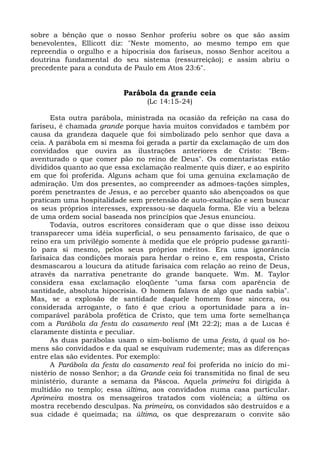 sobre a bênção que o nosso Senhor proferiu sobre os que são assim
benevolentes, Ellicott diz: "Neste momento, ao mesmo tempo em que
repreendia o orgulho e a hipocrisia dos fariseus, nosso Senhor aceitou a
doutrina fundamental do seu sistema (ressurreição); e assim abriu o
precedente para a conduta de Paulo em Atos 23:6".


                          Parábola da grande ceia
                                 (Lc 14:15-24)

      Esta outra parábola, ministrada na ocasião da refeição na casa do
fariseu, é chamada grande porque havia muitos convidados e também por
causa da grandeza daquele que foi simbolizado pelo senhor que dava a
ceia. A parábola em si mesma foi gerada a partir da exclamação de um dos
convidados que ouvira as ilustrações anteriores de Cristo: "Bem-
aventurado o que comer pão no reino de Deus". Os comentaristas estão
divididos quanto ao que essa exclamação realmente quis dizer, e ao espírito
em que foi proferida. Alguns acham que foi uma genuína exclamação de
admiração. Um dos presentes, ao compreender as admoes-tações simples,
porém penetrantes de Jesus, e ao perceber quanto são abençoados os que
praticam uma hospitalidade sem pretensão de auto-exaltação e sem buscar
os seus próprios interesses, expressou-se daquela forma. Ele viu a beleza
de uma ordem social baseada nos princípios que Jesus enunciou.
      Todavia, outros escritores consideram que o que disse isso deixou
transparecer uma idéia superficial, o seu pensamento farisaico, de que o
reino era um privilégio somente à medida que ele próprio pudesse garanti-
lo para si mesmo, pelos seus próprios méritos. Era uma ignorância
farisaica das condições morais para herdar o reino e, em resposta, Cristo
desmascarou a loucura da atitude farisaica com relação ao reino de Deus,
através da narrativa penetrante do grande banquete. Wm. M. Taylor
considera essa exclamação eloqüente "uma farsa com aparência de
santidade, absoluta hipocrisia. O homem falava de algo que nada sabia".
Mas, se a explosão de santidade daquele homem fosse sincera, ou
considerada arrogante, o fato é que criou a oportunidade para a in-
comparável parábola profética de Cristo, que tem uma forte semelhança
com a Parábola da festa do casamento real (Mt 22:2); mas a de Lucas é
claramente distinta e peculiar.
      As duas parábolas usam o sim-bolismo de uma festa, à qual os ho-
mens são convidados e da qual se esquivam rudemente; mas as diferenças
entre elas são evidentes. Por exemplo:
      A Parábola da festa do casamento real foi proferida no início do mi-
nistério de nosso Senhor; a da Grande ceia foi transmitida no final de seu
ministério, durante a semana da Páscoa. Aquela primeira foi dirigida à
multidão no templo; essa última, aos convidados numa casa particular.
Aprimeira mostra os mensageiros tratados com violência; a última os
mostra recebendo desculpas. Na primeira, os convidados são destruídos e a
sua cidade é queimada; na última, os que desprezaram o convite são
 