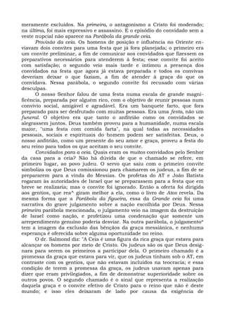 meramente excluídos. Na primeira, o antagonismo a Cristo foi moderado;
na última, foi mais expressivo e assassino. E o episódio do convidado sem a
veste nupcial não aparece na Parábola da grande ceia.
      Provisão da ceia. Os homens de posição e influência no Oriente en-
viavam dois convites para uma festa que já fora planejada; o primeiro era
um convite preliminar, a fim de comunicar aos convidados que fizessem os
preparativos necessários para atenderem à festa; esse convite foi aceito
com satisfação; o segundo veio mais tarde e intimou a presença dos
convidados na festa que agora já estava preparada e todos os convivas
deveriam deixar o que faziam, a fim de atender à graça do que os
convidava. Nessa parábola, o segundo convite foi recusado com várias
desculpas.
      O nosso Senhor falou de uma festa numa escala de grande magni-
ficência, preparada por alguém rico, com o objetivo de reunir pessoas num
convívio social, amigável e agradável. Era um banquete farto, que fora
preparado para ser desfrutado com muitas pessoas. Era uma festa, não um
funeral. O objetivo era que tanto o anfitrião como os convidados se
alegrassem juntos. Deus também proveu para a humanidade, numa escala
maior, "uma festa com comida farta", na qual todas as necessidades
pessoais, sociais e espirituais do homem podem ser satisfeitas. Deus, o
nosso anfitrião, como um presente do seu amor e graça, proveu a festa do
seu reino para todos os que aceitam o seu convite.
      Convidados para a ceia. Quais eram os muitos convidados pelo Senhor
da casa para a ceia? Não há dúvida de que o chamado se refere, em
primeiro lugar, ao povo judeu. O servo que saiu com o primeiro convite
simboliza os que Deus comissionou para chamarem os judeus, a fim de se
prepararem para a vinda do Messias. Os profetas do AT e João Batista
rogaram às autoridades de Israel que se preparassem para a festa que em
breve se realizaria; mas o convite foi ignorado. Então a oferta foi dirigida
aos gentios, que rea^ giram melhor a ela, como o livro de Atos revela. Da
mesma forma que a Parábola da figueira, essa da Grande ceia foi uma
narrativa do grave julgamento sobre a nação escolhida por Deus. Nessa
primeira parábola mencionada, o julgamento veio na imagem da destruição
de Israel como nação, e profetizou uma condenação que somente um
arrependimento genuíno poderia desviar. Na outra parábola, o julgamento*
tem a imagem da exclusão das bênçãos da graça messiânica, e nenhuma
esperança é oferecida sobre alguma oportunidade no reino.
      O dr. Salmond diz: "A Ceia é uma figura da rica graça que estava para
alcançar os homens por meio de Cristo. Os judeus são os que Deus desig-
nara para serem os primeiros a participar dela. O primeiro chamado é a
promessa da graça que estava para vir, que os judeus tinham sob o AT, em
contraste com os gentios, que não estavam incluídos na teocracia; e essa
condição de terem a promessa da graça, os judeus usavam apenas para
dizer que eram privilegiados, a fim de demonstrar superioridade sobre os
outros povos. O segundo chamado é o sinal que representa a realização
daquela graça e o convite efetivo de Cristo para o reino que não é deste
mundo; e isso eles deixaram de lado por causa da exigência de
 