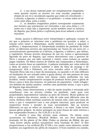 2. o uso desse material pode ser completamente imaginário;
    como quando mostra as árvores em uma reunião, propondo a
    eleição de um rei e convidando aquelas que estão em crescimento —
    a oliveira, a figueira, a videira e o es-pinheiro— a reinar sobre as ár-
    vores mais altas, como o cedro;
          3. os detalhes imaginários podem corresponder exatamente
    aos homens que precisavam ser instruídos e aos seus feitos [...] O
    cedro era o mais alto e imponente; assim também eram os homens
    de Siquém, que foram fortes o suficiente para levar adiante o terrível
    massacre.

       Ainda, quanto à diferença entre interpretação e aplicação, cumpre di-
zer que a primeira se relaciona com o problema em questão, a saber, a
relação entre Israel e Abimeleque, sendo histórica e local; a segunda é
profética, e dispensacional. A interpretação imediata da parábola de Jotão
seria: as diferentes árvores são apresentadas em 'busca de um novo rei', e
sucessivamente apresentam-se a oliveira, a figueira, a videira e, por último,
o espinheiro. Nessas árvores desejosas de um rei, temos a apresentação
figurada do povo de Siquém, que estava descontente com o governo de
Deus e ansiava por um líder nominal e visível, como tinham as nações
pagas vizinhas. Os filhos mortos de Gideão são comparados a Abimeleque,
como as árvores boas ao espinheiro. A palavra traduzida por reina sobre dá
a idéia de pairar e encerra também a idéia da falta de sossego e de
insegurança. Keil e Delitzsch, em seus estudos sobre o AT, afirmam:
"Quando Deus não era a base da monarquia, ou quando o rei não edificava
as fundações de seu reinado sobre a graça divina, ele não passava de uma
árvore, pairando sobre outras sem lançar raízes profundas em solo
frutífero, sendo completamente incapaz de produzir frutos para a glória de
Deus e para o bem dos homens. As palavras do espinheiro, 'vinde refugiar-
vos debaixo da minha sombra', contêm uma profunda ironia, o que o povo
de Siquém logo descobriria".
       Então, como observaremos, a vida da nação israelita é retratada pela
semelhança com as árvores citadas na parábola, cada qual com
propriedades especialmente valiosas ao povo do Oriente. Muito poderia ser
dito a respeito das árvores, sendo a vida de cada uma diferente uma da
outra. Embora todas recebam sustento do mesmo solo, cada uma toma da
terra o que é compatível com a sua própria natureza, para produzir os
respectivos frutos e atender às suas necessidades. São as árvores
diferentes no que se refere ao tamanho, à forma e ao valor. Cada árvore
possui glória própria. As fortes protegem as mais fracas do calor intenso e
das tempestades ferozes (v. Dn 4:20,22 e Is 32:1).
       A oliveira é uma das árvores mais valiosas. Os olivais eram
numerosos na Palestina. Winifred Walker, em seu livro lindamente
ilustrado Ali the plants of the Bible [Todas as plantas da Bíblia], diz que
"uma árvore adulta produz anualmente meia tonelada de óleo". O óleo
proporcionava a luz artificial (Êx 27:20) e era usado como alimento, sendo
também um ingrediente da oferta de manjares. O fruto também era comido,
 