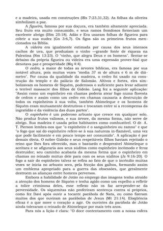e a madeira, usada em construções (lRs 7:23,31,32). As folhas da oliveira
simbolizam a paz.
      A figueira, famosa por sua doçura, era também altamente apreciada.
Seu fruto era muito consumido, e seus ramos frondosos forneciam um
excelente abrigo (ISm 25:18). Adão e Eva usaram folhas de figueira para
cobrir a sua nudez (Gn 3:6,7). Os figos são os primeiros frutos men-
cionados na Bíblia.
      A videira era igualmente estimada por causa dos seus imensos
cachos de uva, que produziam o vinho —grande fonte de riqueza na
Palestina (Nm 13:23). O "vinho, que alegra Deus e os homens". Sentar-se
debaixo da própria figueira ou videira era uma expressão prover-bial que
denotava paz e prosperidade (Mq 4:4).
      O cedro, a maior de todas as árvores bíblicas, era famosa por sua
notável altura, pois muitas vezes "media 37 m de altura e 6 m de diâ-
metro". Por causa da qualidade da madeira, o cedro foi usado na cons-
trução do templo e do palácio de Salomão. Altivos e fortes, eles sim-
bolizavam os homens de Siquém, poderosos o suficiente para levar adiante
o terrível massacre dos filhos de Gideão. Lang fez a seguinte aplicação:
"Assim como um espinheiro em chamas poderia atear fogo numa floresta
de cedros e assim como um cedro em chamas causaria a destruição de
todos os espinheiros à sua volta, também Abimeleque e os homens de
Siquém eram mutuamente destrutivos e trocaram entre si a recompensa da
ingratidão e da violência das duas partes".
      O espinheiro é um poderoso arbusto que cresce em qualquer solo.
Não produz frutos valiosos, e sua árvore, da mesma forma, não serve de
abrigo. Sua madeira é usada pelos habitantes como combustível. O dr. A.
T. Pierson lembra-nos que "o espinheiro é o sanguinheiro ou ramno" e que
"o fogo que sai do espinheiro refere-se à sua natureza in-flamável, uma vez
que pode facilmente e em pouco tempo ser consumido". A aplicação é por
demais óbvia. O nobre Gideão e seus respeitáveis filhos haviam rejeitado o
reino que lhes fora oferecido, mas o bastardo e desprezível Abimeleque o
aceitara e se afiguraria aos seus súditos como espinheiro incômodo e feroz
destruidor; seu caminho acabaria da mesma forma que o espinheiro em
chamas no reinado mútuo dele para com os seus súditos (Jz 9:16-20). O
fogo a sair do espinheiro talvez se refira ao fato de que o incêndio muitas
vezes se inicia no arbusto seco, pela fricção dos galhos, formando assim
um emblema apropriado para a guerra das obsessões, que geralmente
destroem as alianças entre homens perversos.
      Embora a habilidade de Jotão no emprego das imagens tenha atraído
a atenção dos homens de Siquém e tenha agido como um espelho a refletir
a tolice criminosa deles, esse reflexo não os faz arrepender-se da
perversidade. Os siquemitas não proferiram sentença contra si próprios,
como fez Davi após ouvir a tocante parábola de Nata, ou como fizeram
muitos dos que ouviram as parábolas de Jesus (Mt 21:14). Eloqüência
eficaz é a que move o coração a agir. Os ouvintes da parábola de Jotão
ainda toleraram o reinado de Abimeleque por mais três anos.
      Para nós a lição é clara: "O doce contentamento com a nossa esfera
 