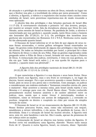 de atuação e o privilégio de estarmos na obra de Deus, estando no lugar em
que o Senhor nos pôs; e a inutilidade da cobiça por mera promoção". Como
a oliveira, a figueira, a videira e o espinheiro são muitas vezes usados como
símbolos de Israel, será proveitoso reportarmo-nos de modo resumido a
essa aplicação:
       A oliveira fala dos privilégios e das bênçãos pactuais de Israel (Rm
11:17-25). E corretamente chamada o primeiro "rei" das árvores, porque,
por manter-se sempre verde, fala da duradoura aliança que Deus fez com
Abraão, antes mesmo de Israel se formar. Na parábola de Jotão, a oliveira é
caracterizada por sua gordura e, quando usada, tanto Deus como o homem
são honrados (Êx 27:20,21; Lv 2:1). Os privilégios dos israelitas (sua
gordura) são encontrados em Romanos 3:2 e 9:4,5. Nenhuma outra nação
foi tão abençoada quanto Israel.
       O fracasso de Israel (oliveira) se vê no fato de que alguns de seus ra-
mos foram arrancados, e certos galhos selvagens foram enxertados no
lugar. Os gentios estão desfrutando de alguns dos privilégios e das bênçãos
da oliveira. De todas as bênçãos recebidas por Israel, a principal foi o dom
da Palavra de Deus e o dom do seu Filho. Hoje os gentios regenerados estão
pregando sobre o Filho de Deus a Israel, levando até essa nação a Palavra
de Deus. A restauração dos judeus, entretanto, é vista em sua gordura, no
dia em que "todo Israel será salvo [...] se sua queda foi riqueza para o
mundo [...] quanto mais sua plenitude".

         A figueira fala dos privilégios nacionais de Israel (Mt 21:18-20;
    24:32,33; Mc 11:12-14; Lc 13:6-8).

      O que caracteriza a figueira é a sua doçura e seus bons frutos. Deus
plantou Israel, sua figueira, mas o seu fruto se corrompeu e, no lugar da
doçura, houve amargor. Foi o que aconteceu quando o nosso Senhor veio a
Israel, pois os seus (o seu povo) não o receberam. Com amargor, os judeus
o consideraram um endemo-ninhado e "formaram conselho contra ele, para
o matarem". Hoje acontece a mesma coisa, pois Israel ainda rejeita o seu
Messias e é amargo para com ele. David Baron disse: "Tenho conhecido
pessoalmente muitos homens amáveis e de caráter adorável entre os
judeus, mas, assim que o nome 'Jesus' é mencionado, mudam o
semblante, como se tivessem um acesso de indignação [...] cerrando os
punhos, rangendo os dentes e cuspindo no chão por causa da simples
menção do nome.
      O fracasso de Israel se vê no ressecamento da figueira (Mt 21:19,20).
Nosso Senhor procurou frutos, mas, como não encontrou um sequer,
amaldiçoou a árvore infrutífera, e ela secou. Na parábola de Lucas, ela é
derrubada. Essa é a situação de Israel há muitos séculos. A figueira está
seca, sem rei, sem bandeira e sem lar. Ela é cauda, apesar da promessa de
ser cabeça entre as nações.
      A restauração de Israel se observa nos brotos verdes da figueira. O
Senhor certa vez amaldiçoou uma figueira, dizendo: "Nunca mais nasça
fruto de ti". Quanto à outra figueira, Israel, no entanto, disse: "Aprendei
 