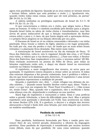 agora esta parábola da figueira: Quando já os seus ramos se tornam tenros
e brotam folhas, sabeis que está próximo o verão [...]. Igualmente vós,
quando virdes todas estas coisas, sabei que ele está próximo, às portas"
(Mt 24:32; Lc 21:30).
      A videira simboliza os privilégios espirituais de Israel (Is 5:1-7; SI
80:9-19; Ez 15; Jo 15).
      O que caracterizava a videira era o vinho, que alegra tanto a Deus
como ao homem. O vinho é o símbolo escolhido pelo Senhor para a alegria.
Quando Israel tinha os odres de vinho cheios e transbordantes, esse fato
servia de prova indiscutível de que a bênção transbordante do Senhor
estava sobre o povo e, é claro, de que havia alegria sob a aprovação divina;
e o próprio Deus alegrava-se na libação oferecida por seu povo.
      O fracasso de Israel se vê na videira consumida e devorada e na vinha
pisoteada. Deus trouxe a videira do Egito, plantou-a em lugar preparado,
fez tudo por ela, mas ela perdeu o viço, de modo que as suas sebes foram
retiradas e a plantação ficou desolada. Não existe mais vinho.
      A restauração de Israel acontecerá no dia da visitação de Deus. "Ó
Deus dos Exércitos, volta-te, nós te rogamos! Atende dos céus, e vê! Visita
esta vinha, a videira que a tua destra plantou [...] Faze-nos voltar, ó Senhor
Deus dos Exércitos; faze resplandecer o teu rosto, e seremos salvos" (SI 80).
Essa visitação acontecerá na pessoa do Filho de Deus, pois todas as
bênçãos espirituais estão nele, e daqui em diante Israel as encontrará
somente na Videira Verdadeira.
      O espinheiro, a mais insignificante das árvores, só serve para ser
queimada. O espinheiro estava disposto a reinar sobre as árvores. E todas
elas estavam dispostas a lhe prestar submissão. Isso é profético e reflete o
dia em que Israel será dominado pelo Anticristo. O espinheiro é uma árvore
cujos espinhos representam a maldição do pecado.
      Quando o espinheiro vier, dirá: "...vinde refugiar-vos debaixo da mi-
nha sombra...". Quando nosso bendito Senhor esteve aqui, disse: 'Vinde a
mim"; e o que teve em resposta foi: "Fora! Fora! Crucifica-o! [...] Não temos
rei, senão César". Mas, quando vier o espinheiro, eles o receberão e farão
uma aliança com ele, depositando a confiança na sua sombra.
      Sairá fogo do espinheiro e consumirá a todos. Essa é uma profecia
sobre a grande tribulação, a hora da dificuldade para Jacó. Mas o próprio
espinheiro será queimado e destruído (Jz 9:20). Isso acontecerá na vinda
do nosso Senhor (2Ts 2:8). E a gordura, a doçura e a alegria das árvores
abençoarão a Israel e farão dele uma bênção, por meio daquele que morreu
no madeiro amaldiçoado.

                             Parábola da cordeira
                                  (2 Sm 12:1-4)

      Essa parábola, habilmente formulada por Nata e usada para con-
vencer Davi de seu terrível pecado, demonstra a eficácia da linguagem
pictórica. Essa parábola de reprovação é considerada por muitos autores
como fábula, mais do que parábola. De uma coisa sabemos: quando
 