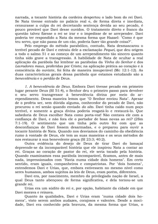 narrada, a tocante história da cordeira despertou o lado bom do rei Davi.
Se Nata tivesse entrado no palácio real e, de forma direta e imediata,
censurasse a culpa do rei decretando sentença devida ao seu pecado, é
pouco provável que Davi desse ouvidos. O tratamento direto e franco da
questão talvez fizesse o rei se irar e o impedisse de se arrepender. Davi
poderia ter respondido a Nata da mesma forma que Hazael: "Como é que
teu servo, que não passa de um cão, poderia fazer tão grande coisa?".
      Pelo emprego do método parabólico, contudo, Nata desmascarou o
terrível pecado de Davi e extraiu dele a exclamação Pequei, que deu origem
a todo o salmo 51 e ao começo de um arrependimento tão sincero quanto
tinha sido grave a transgressão. A habilidade de Nata de ocultar a real
aplicação da parábola faz lembrar as parábolas da Vinha do Senhor e dos
Lavradores maus, proferidas por Cristo; na aplicação prática ao coração e à
consciência do ouvinte, foi feita de maneira insuperável (Mc 12:1-12). As
duas características gerais dessa parábola que estamos estudando são a
benevolência e o perdão de Deus.

      1. A benevolência de Deus. Embora Davi tivesse pecado em primeiro
lugar perante Deus (SI 51:4), o Senhor deu o primeiro passo para devolver
o seu servo transgressor à benevolência divina por meio do ar-
rependimento. Dessa maneira lemos que "O Senhor enviou Nata". Apesar
de o profeta ser, sem dúvida alguma, conhecedor do pecado de Davi, não
procurou o rei senão quando enviado do alto. Davi tinha caído num poço
terrível, e somente a graça divina poderia resgatá-lo e restaurá-lo. Que
sabedoria de Deus escolher Nata como porta-voz! Não contava ele com a
confiança de Davi, e não fora ele o portador de boas novas ao rei? (2Sm
7:1-19). O sentimento que um tinha pelo outro fez com que as
desconfianças de Davi fossem desarmadas, e o preparou para ouvir a
tocante história de Nata. Quando nos desviamos do caminho da obediência
rumo à vontade de Deus, ele tem as suas maneiras e os seus métodos de
nos restaurar à sua benevolente graça (SI 23:3; 40:2).
      Outra evidência do desejo de Deus de tirar Davi do lamaçal
depreende-se da incomparável história que ele inspirou Nata a contar ao
rei. Graças ao coração de pastor do rei, ele seria tocado pela história.
Quando examinamos essa parábola incomparável, ficamos, antes de mais
nada, impressionados com "Havia numa cidade dois homens". Em certo
sentido, eram iguais, companheiros e compatriotas. Por "dois homens",
entendemos Davi e Urias, que, embora estivessem no mesmo nível como
seres humanos, ambos sujeitos às leis de Deus, eram porém, diferentes.
      Davi era, por nascimento, membro da privilegiada nação de Israel, a
qual Deus tanto abençoou de forma significativa, e dela tornou-se um
grande rei.
      Urias era um súdito do rei e, por opção, habitante da cidade em que
Davi morava e reinava.
      Quanto às qualidades, Davi e Urias eram "numa cidade dois ho-
mens", visto serem ambos audazes, corajosos e valentes. Desde a moci-
dade, Davi era conhecido pela bravura, da mesma forma que Urias, o
 