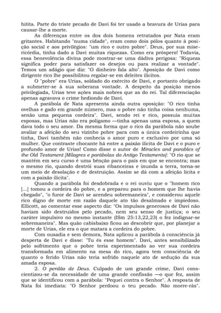 hitita. Parte do triste pecado de Davi foi ter usado a bravura de Urias para
causar-lhe a morte.
        As diferenças entre os dos dois homens retratados por Nata eram
gritantes. Habitando "numa cidade", eram como dois pólos quanto à posi-
ção social e aos privilégios: "um rico e outro pobre". Deus, por sua mise-
ricórdia, tinha dado a Davi muitas riquezas. Como era próspero! Todavia,
essa benevolência divina pode mostrar-se uma dádiva perigosa: "Riqueza
significa poder para satisfazer os desejos ou para realizar a vontade".
Temos um adágio que diz: "O dinheiro fala alto". Aposição de Davi como
dirigente rico lhe possibilitou regalar-se em deleites ilícitos.
        O "pobre" era Urias, soldado do exército de Davi, e portanto obrigado
a submeter-se à sua soberana vontade. A despeito da posição menos
privilegiada, Urias teve ações mais nobres que as do rei. Tal diferenciação
apenas agravava o crime hediondo de Davi.
        A parábola de Nata apresenta ainda outra oposição: "O rico tinha
ovelhas e gado em grande número, mas o pobre não tinha coisa nenhuma,
senão uma pequena cordeira". Davi, sendo rei e rico, possuía muitas
esposas, mas Urias não era polígamo —tinha apenas uma esposa, a quem
dava todo o seu amor. Da mesma forma que o rico da parábola não soube
avaliar a afeição do seu vizinho pobre para com a única cordeirinha que
tinha, Davi também não conhecia o amor puro e exclusivo por uma só
mulher. Que contraste chocante há entre a paixão ilícita de Davi e o puro e
profundo amor de Urias! Como disse o autor de Miracles and parables of
the Old Testament [Milagres e parábolas do Antigo Testamento]: "O rio que se
mantém em seu curso é uma bênção para o país em que se encontra; mas
o mesmo rio, quando destrói suas ribanceiras e inunda a terra, torna-se
um meio de desolação e de destruição. Assim se dá com a afeição lícita e
com a paixão ilícita".
        Quando a parábola foi desdobrada e o rei ouviu que o "homem rico
[...] tomou a cordeira do pobre, e a preparou para o homem que lhe havia
chegado", "o furor de Davi se acendeu sobremaneira", e considerou aquele
rico digno de morte em razão daquele ato tão desalmado e impiedoso.
Ellicott, ao comentar esse aspecto diz: "Os impulsos generosos de Davi não
haviam sido destruídos pelo pecado, nem seu senso de justiça; o seu
caráter impulsivo no mesmo instante (ISm 25:13,22,23) o fez indignar-se
sobremaneira". Mas quão cabisbaixo ficou ao descobrir que, por planejar a
morte de Urias, ele era o que matara a cordeira do pobre.
        Com ousadia e sem demora, Nata aplicou a parábola à consciência já
desperta de Davi e disse: "Tu és esse homem". Davi, antes sensibilizado
pelo sofrimento que o pobre teria experimentado ao ver sua cordeira
transformada em alimento na mesa do rico, agora tem consciência de
quanto o ferido Urias não teria sofrido naquele ato de sedução da sua
amada esposa.
        2. O perdão de Deus. Culpado de um grande crime, Davi cons-
cientizou-se da necessidade de uma grande confissão —o que fez, assim
que se identificou com a parábola: "Pequei contra o Senhor". A resposta de
Nata foi imediata: "O Senhor perdoou o teu pecado. Não morre-rás".
 