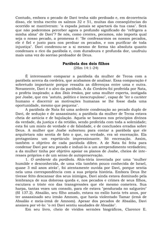 Contudo, embora o pecado de Davi tenha sido perdoado e, em decorrência
disso, ele tenha escrito os salmos 32 e 51, muitas das conseqüências do
ocorrido se mantiveram: "a espada jamais se apartará da tua casa". Será
que não poderemos perceber agora o profundo significado do "refrigera a
minha alma" de Davi"? Se nós, como crentes, pecamos, não importa qual
seja o nosso pecado, a promessa é: "Se confessarmos os nossos pecados,
ele é fiel e justo para nos perdoar os pecados, e nos purificar de toda
injustiça". Davi condenou-se a si mesmo de forma tão absoluta quanto
condenara o rico da parábola e, com duradoura e profunda dor, usufruiu
mais uma vez do sorriso perdoador de Deus.

                            Parábola dos dois filhos
                                  (2Sm 14:1-24)

      É interessante comparar a parábola da mulher de Tecoa com a
parábola acerca da cordeira, que acabamos de analisar. Essa comparação é
sobretudo importante porque ressalta as diferenças entre uma e outra.
Novamente, Davi é o alvo da parábola. A da Cordeira foi proferida por Nata,
o profeta inspirado; a dos Dois irmãos, por uma mulher esperta, instigada
por Joabe, que era "astuto, político e inescrupuloso", capaz de "ler o caráter
humano e discernir as motivações humanas se lhe fosse dada uma
oportunidade, mesmo que pequena".
      A parábola de Nata foi uma ardente condenação ao pecado duplo de
Davi, de sedução e de assassinato; a parábola da mulher de Tecoa estava
cheia de astúcia e de bajulação. Aquela se baseava nos princípios divinos
da verdade, da justiça e da retidão, sendo proferida com toda a solenidade;
esta foi um misto de verdade e de falsidade, e de conclusões erradas sobre
Deus. A mulher que Joabe subornou para contar a parábola que ele
arquitetara não sentia de fato o que, na verdade, era só encenação. Ela
protagonizou um espetáculo impressionante. Só encenação. Assim,
também o objetivo de cada parábola difere. A de Nata foi feita para
condenar Davi por seu pecado e induzi-lo a um arrependimento verdadeiro;
a da mulher tinha por objetivo apoiar os planos de Joabe, cheios de inte-
resses próprios e de um senso de autopreservação.
      1. O ambiente da parábola. Ahis-tória inventada por uma "mulher
humilde e desconhecida, de uma vila também pouco conhecida de Israel,
quase 3 mil anos atrás", foi atentamente ouvida por Davi, porque sentia
nela uma correspondência com a sua própria história. Embora Deus lhe
tivesse feito descansar dos seus inimigos, Davi ainda estava dominado pela
lembrança de sua dolorosa queda e, nos pecados e crimes de seus filhos,
escutava o triste eco das transgressões que ele mesmo cometera. Sua
harpa, tantas vezes um consolo, para ele estava "pendurada no salgueiro"
(SI 137.2). Absalão, seu filho amado, estava no exílio havia três anos, por
ter assassinado seu irmão Amnom, que havia violentado Tamar (irmã de
Absalão e meia-irmã de Amnom). Apesar dos pecados de Absalão, Davi
ansiava por vê-lo: "o rei Davi sentiu saudades de Absalão".
      Em seu livro, cheio de vividos sermões biográficos, Clarence E.
 
