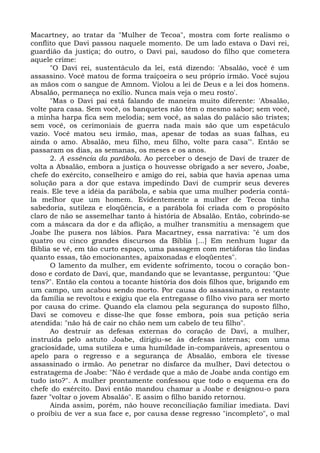 Macartney, ao tratar da "Mulher de Tecoa", mostra com forte realismo o
conflito que Davi passou naquele momento. De um lado estava o Davi rei,
guardião da justiça; do outro, o Davi pai, saudoso do filho que cometera
aquele crime:
      "O Davi rei, sustentáculo da lei, está dizendo: 'Absalão, você é um
assassino. Você matou de forma traiçoeira o seu próprio irmão. Você sujou
as mãos com o sangue de Amnom. Violou a lei de Deus e a lei dos homens.
Absalão, permaneça no exílio. Nunca mais veja o meu rosto'.
      "Mas o Davi pai está falando de maneira muito diferente: 'Absalão,
volte para casa. Sem você, os banquetes não têm o mesmo sabor; sem você,
a minha harpa fica sem melodia; sem você, as salas do palácio são tristes;
sem você, os cerimoniais de guerra nada mais são que um espetáculo
vazio. Você matou seu irmão, mas, apesar de todas as suas falhas, eu
ainda o amo. Absalão, meu filho, meu filho, volte para casa'". Então se
passaram os dias, as semanas, os meses e os anos.
      2. A essência da parábola. Ao perceber o desejo de Davi de trazer de
volta a Absalão, embora a justiça o houvesse obrigado a ser severo, Joabe,
chefe do exército, conselheiro e amigo do rei, sabia que havia apenas uma
solução para a dor que estava impedindo Davi de cumprir seus deveres
reais. Ele teve a idéia da parábola, e sabia que uma mulher poderia contá-
la melhor que um homem. Evidentemente a mulher de Tecoa tinha
sabedoria, sutileza e eloqüência, e a parábola foi criada com o propósito
claro de não se assemelhar tanto à história de Absalão. Então, cobrindo-se
com a máscara da dor e da aflição, a mulher transmitiu a mensagem que
Joabe lhe pusera nos lábios. Para Macartney, essa narrativa: "é um dos
quatro ou cinco grandes discursos da Bíblia [...] Em nenhum lugar da
Bíblia se vê, em tão curto espaço, uma passagem com metáforas tão lindas
quanto essas, tão emocionantes, apaixonadas e eloqüentes".
      O lamento da mulher, em evidente sofrimento, tocou o coração bon-
doso e cordato de Davi, que, mandando que se levantasse, perguntou: "Que
tens?". Então ela contou a tocante história dos dois filhos que, brigando em
um campo, um acabou sendo morto. Por causa do assassinato, o restante
da família se revoltou e exigiu que ela entregasse o filho vivo para ser morto
por causa do crime. Quando ela clamou pela segurança do suposto filho,
Davi se comoveu e disse-lhe que fosse embora, pois sua petição seria
atendida: "não há de cair no chão nem um cabelo de teu filho".
      Ao destruir as defesas externas do coração de Davi, a mulher,
instruída pelo astuto Joabe, dirigiu-se às defesas internas; com uma
graciosidade, uma sutileza e uma humildade in-comparáveis, apresentou o
apelo para o regresso e a segurança de Absalão, embora ele tivesse
assassinado o irmão. Ao penetrar no disfarce da mulher, Davi detectou o
estratagema de Joabe: "Não é verdade que a mão de Joabe anda contigo em
tudo isto?". A mulher prontamente confessou que todo o esquema era do
chefe do exército. Davi então mandou chamar a Joabe e designou-o para
fazer "voltar o jovem Absalão". E assim o filho banido retornou.
      Ainda assim, porém, não houve reconciliação familiar imediata. Davi
o proibiu de ver a sua face e, por causa desse regresso "incompleto", o mal
 