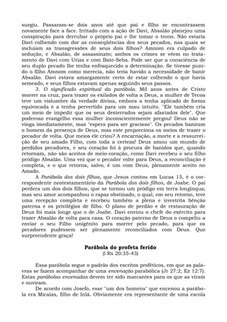 surgiu. Passaram-se dois anos até que pai e filho se encontrassem
novamente face a face. Irritado com a ação de Davi, Absalão planejou uma
conspiração para derrubar o próprio pai e lhe tomar o trono. Não estaria
Davi colhendo com dor as conseqüências dos seus pecados, nas quais se
incluíam as transgressões de seus dois filhos? Amnom era culpado de
sedução, e Absalão, de assassinato; ambos os crimes se vêem no trata-
mento de Davi com Urias e com Bate-Seba. Pode ser que a consciência de
seu duplo pecado lhe tenha enfraquecido a determinação. Se tivesse puni-
do o filho Amnom como merecia, não teria havido a necessidade de banir
Absalão. Davi estava amargamente certo de estar colhendo o que havia
semeado, e seus filhos estavam apenas seguindo seus passos.
      3. O significado espiritual da parábola. Mil anos antes de Cristo
morrer na cruz, para trazer os exilados de volta a Deus, a mulher de Tecoa
teve um vislumbre da verdade divina, embora a tenha aplicado de forma
equivocada e a tenha pervertido para um mau intuito. "Ele também cria
um meio de impedir que os seus desterrados sejam afastados dele". Que
poderoso evangelho essa mulher inconscientemente pregou! Deus não se
vinga imediatamente, mas "espera para ser gracioso". Os pecados baniram
o homem da presença de Deus, mas este proporciona os meios de trazer o
pecador de volta. Que meios ele criou? A encarnação, a morte e a ressurrei-
ção de seu amado Filho, com toda a certeza! Deus amou um mundo de
perdidos pecadores, e seu coração foi à procura de banidos que, quando
retornam, não são aceitos de meio-coração, como Davi recebeu o seu filho
pródigo Absalão. Uma vez que o pecador volte para Deus, a reconciliação é
completa, e o que retorna, salvo, é um com Deus, plenamente aceito no
Amado.
      A Parábola dos dois filhos, que Jesus contou em Lucas 15, é o cor-
respondente neotestamentário da Parábola dos dois filhos, de Joabe. O pai
perdera um dos dois filhos, que se tornou um pródigo em terra longínqua;
mas seu amor acompanhou o rapaz obstinado, o qual, em seu retorno, teve
uma recepção completa e recebeu também a plena e irrestrita bênção
paterna e os privilégios de filho. O plano de perdão e de restauração de
Deus foi mais longe que o de Joabe. Davi enviou o chefe do exército para
trazer Absalão de volta para casa. O coração paterno de Deus o compeliu a
enviar o seu Filho unigênito para morrer pelo pecado, para que os
pecadores pudessem ser plenamente reconciliados com Deus. Que
surpreendente graça!

                         Parábola do profeta ferido
                                 (l Rs 20:35-43)

      Essa parábola segue o padrão dos escritos proféticos, em que as pala-
vras se fazem acompanhar de uma encenação parabólica (Jr 27:2; Ez 12:7).
Estas parábolas encenadas devem ter sido marcantes para os que as viram
e ouviram.
      De acordo com Josefo, esse "um dos homens" que encenou a parábo-
la era Micaías, filho de Inlá. Obviamente era representante de uma escola
 