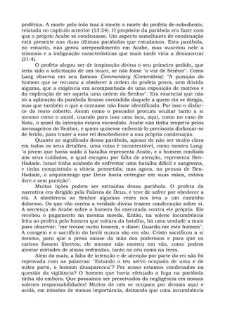 profética. A morte pelo leão traz à mente a morte do profeta de-sobediente,
relatada no capítulo anterior (13:24). O propósito da parábola era fazer com
que o próprio Acabe se condenasse. Um aspecto semelhante de condenação
está presente nas duas últimas parábolas que estudamos. Esta parábola,
no entanto, não gerou arrependimento em Acabe, mas suscitou nele a
teimosia e a indignação características que mais tarde viria a demonstrar
(21:4).
       O profeta alegou ser de inspiração divina o seu primeiro pedido, que
teria sido a solicitação de um louco, se não fosse "a voz de Senhor". Como
Lang observa em seu famoso Commentary [Comentário]: "A punição do
homem que se recusou a obedecer à ordem do profeta prova, sem dúvida
alguma, que a exigência era acompanhada de uma exposição de motivos e
da explicação de ser aquela uma ordem do Senhor". Era essencial que não
só a aplicação da parábola ficasse escondida daquele a quem ela se dirigia,
mas que também o que a contasse não fosse identificado. Por isso o disfar-
ce do rosto coberto. Assim como o pescador procura ocultar tanto a si
mesmo como o anzol, usando para isso uma isca, aqui, como no caso de
Nata, o anzol da intenção estava escondido. Acabe não tinha respeito pelos
mensageiros do Senhor, e quem quisesse enfrentá-lo precisaria disfarçar-se
de ferido, para trazer a esse rei desobediente a sua própria condenação.
       Quanto ao significado dessa parábola, apesar de não ser muito clara
em todos os seus detalhes, uma coisa é incontestável, como mostra Lang:
"o jovem que havia saído à batalha representa Acabe, e o homem confiado
aos seus cuidados, o qual escapou por falta de atenção, representa Ben-
Hadade. Israel tinha acabado de enfrentar uma batalha difícil e sangrenta,
e tinha conquistado a vitória prometida; mas agora, na pessoa de Ben-
Hadade, o arquiinimigo que Deus havia entregue em suas mãos, estava
livre e sem punição".
       Muitas lições podem ser extraídas dessa parábola. O profeta da
narrativa era dirigido pela Palavra de Deus, e teve de sofrer por obedecer a
ela. A obediência ao Senhor algumas vezes nos leva a um caminho
doloroso. Os que vão contra a verdade divina trazem condenação sobre si.
A sentença de Acabe sobre o homem foi executada contra ele próprio. Ele
recebeu o pagamento na mesma moeda. Então, na solene incumbência
feita ao profeta pelo homem que voltara da batalha, há uma verdade a mais
para observar: "me trouxe outro homem, e disse: Guarda-me este homem".
A coragem e o sacrifício do herói nunca são em vão. Cristo sacrificou a si
mesmo, para que a presa saísse da mão dos poderosos e para que os
cativos fossem libertos; ele mesmo não morreu em vão, como podem
atestar miríades de almas redimidas, tanto no céu como na terra.
       Além do mais, a falta de intenção e de atenção por parte do rei não foi
reprovada com as palavras: "Estando o teu servo ocupado de uma e de
outra parte, o homem desapareceu"? Por acaso estamos condenados na
questão da vigilância? O homem que havia efetuado a fuga na parábola
tinha ido embora. Que possamos ser preservados da negligência em nossas
solenes responsabilidades! Muitos de nós se ocupam por demais aqui e
acolá, em missões de menos importância, deixando que uma incumbência
 