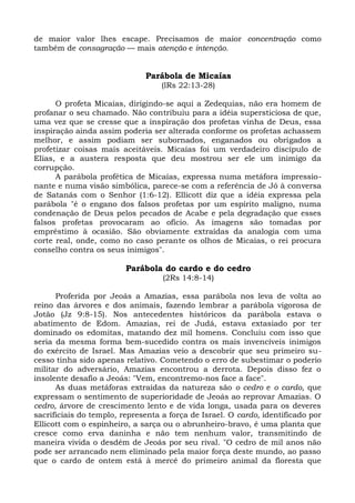 de maior valor lhes escape. Precisamos de maior concentração como
também de consagração — mais atenção e intenção.


                              Parábola de Micaías
                                   (lRs 22:13-28)

      O profeta Micaías, dirigindo-se aqui a Zedequias, não era homem de
profanar o seu chamado. Não contribuiu para a idéia supersticiosa de que,
uma vez que se cresse que a inspiração dos profetas vinha de Deus, essa
inspiração ainda assim poderia ser alterada conforme os profetas achassem
melhor, e assim podiam ser subornados, enganados ou obrigados a
profetizar coisas mais aceitáveis. Micaías foi um verdadeiro discípulo de
Elias, e a austera resposta que deu mostrou ser ele um inimigo da
corrupção.
      A parábola profética de Micaías, expressa numa metáfora impressio-
nante e numa visão simbólica, parece-se com a referência de Jó à conversa
de Satanás com o Senhor (1:6-12). Ellicott diz que a idéia expressa pela
parábola "é o engano dos falsos profetas por um espírito maligno, numa
condenação de Deus pelos pecados de Acabe e pela degradação que esses
falsos profetas provocaram ao ofício. As imagens são tomadas por
empréstimo à ocasião. São obviamente extraídas da analogia com uma
corte real, onde, como no caso perante os olhos de Micaías, o rei procura
conselho contra os seus inimigos".

                         Parábola do cardo e do cedro
                                   (2Rs 14:8-14)

      Proferida por Jeoás a Amazias, essa parábola nos leva de volta ao
reino das árvores e dos animais, fazendo lembrar a parábola vigorosa de
Jotão (Jz 9:8-15). Nos antecedentes históricos da parábola estava o
abatimento de Edom. Amazias, rei de Judá, estava extasiado por ter
dominado os edomitas, matando dez mil homens. Concluiu com isso que
seria da mesma forma bem-sucedido contra os mais invencíveis inimigos
do exército de Israel. Mas Amazias veio a descobrir que seu primeiro su-
cesso tinha sido apenas relativo. Cometendo o erro de subestimar o poderio
militar do adversário, Amazias encontrou a derrota. Depois disso fez o
insolente desafio a Jeoás: "Vem, encontremo-nos face a face".
      As duas metáforas extraídas da natureza são o cedro e o cardo, que
expressam o sentimento de superioridade de Jeoás ao reprovar Amazias. O
cedro, árvore de crescimento lento e de vida longa, usada para os deveres
sacrificiais do templo, representa a força de Israel. O cardo, identificado por
Ellicott com o espinheiro, a sarça ou o abrunheiro-bravo, é uma planta que
cresce como erva daninha e não tem nenhum valor, transmitindo de
maneira vivida o desdém de Jeoás por seu rival. "O cedro de mil anos não
pode ser arrancado nem eliminado pela maior força deste mundo, ao passo
que o cardo de ontem está à mercê do primeiro animal da floresta que
 