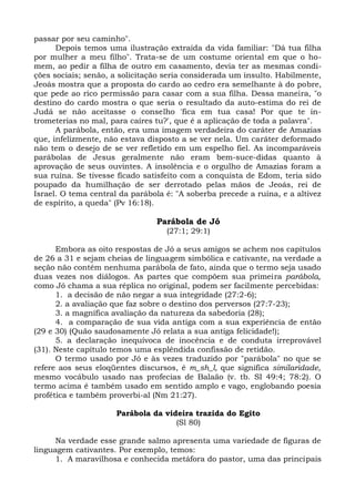 passar por seu caminho".
      Depois temos uma ilustração extraída da vida familiar: "Dá tua filha
por mulher a meu filho". Trata-se de um costume oriental em que o ho-
mem, ao pedir a filha de outro em casamento, devia ter as mesmas condi-
ções sociais; senão, a solicitação seria considerada um insulto. Habilmente,
Jeoás mostra que a proposta do cardo ao cedro era semelhante à do pobre,
que pede ao rico permissão para casar com a sua filha. Dessa maneira, "o
destino do cardo mostra o que seria o resultado da auto-estima do rei de
Judá se não aceitasse o conselho 'fica em tua casa! Por que te in-
trometerias no mal, para caíres tu?', que é a aplicação de toda a palavra".
      A parábola, então, era uma imagem verdadeira do caráter de Amazias
que, infelizmente, não estava disposto a se ver nela. Um caráter deformado
não tem o desejo de se ver refletido em um espelho fiel. As incomparáveis
parábolas de Jesus geralmente não eram bem-suce-didas quanto à
aprovação de seus ouvintes. A insolência e o orgulho de Amazias foram a
sua ruína. Se tivesse ficado satisfeito com a conquista de Edom, teria sido
poupado da humilhação de ser derrotado pelas mãos de Jeoás, rei de
Israel. O tema central da parábola é: "A soberba precede a ruína, e a altivez
de espírito, a queda" (Pv 16:18).

                                Parábola de Jó
                                   (27:1; 29:1)

      Embora as oito respostas de Jó a seus amigos se achem nos capítulos
de 26 a 31 e sejam cheias de linguagem simbólica e cativante, na verdade a
seção não contém nenhuma parábola de fato, ainda que o termo seja usado
duas vezes nos diálogos. As partes que compõem sua primeira parábola,
como Jó chama a sua réplica no original, podem ser facilmente percebidas:
      1. a decisão de não negar a sua integridade (27:2-6);
      2. a avaliação que faz sobre o destino dos perversos (27:7-23);
      3. a magnífica avaliação da natureza da sabedoria (28);
      4. a comparação de sua vida antiga com a sua experiência de então
(29 e 30) (Quão saudosamente Jó relata a sua antiga felicidade!);
      5. a declaração inequívoca de inocência e de conduta irreprovável
(31). Neste capítulo temos uma esplêndida confissão de retidão.
      O termo usado por Jó e às vezes traduzido por "parábola" no que se
refere aos seus eloqüentes discursos, é m_sh_l, que significa similaridade,
mesmo vocábulo usado nas profecias de Balaão (v. tb. SI 49:4; 78:2). O
termo acima é também usado em sentido amplo e vago, englobando poesia
profética e também proverbi-al (Nm 21:27).

                      Parábola da videira trazida do Egito
                                     (Sl 80)

      Na verdade esse grande salmo apresenta uma variedade de figuras de
linguagem cativantes. Por exemplo, temos:
      1. A maravilhosa e conhecida metáfora do pastor, uma das principais
 