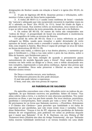 designações do Senhor usada em relação a Israel e à igreia (Gn 49:24; Jo
10:11).
       2. O pão de lágrimas (SI 80:5). Quantas provas e tribulações, sofri-
mentos e lutas o povo de Deus havia suportado.
       3. A vinha (SI 80:8-11) é usada como emblema de Israel —símbolo
tão "natural e adequado que não surpreende encontrá-lo repetidas vezes no
AT e adotado no Novo" (Gn 49:22; Jo 15:1). Israel foi tirado do Egito e
plantado em Canaã. Sua sombra cobriu as montanhas, seus ramos os rios,
o que se refere aos limites da terra prometida, do mar até o rio Eufrates.
       4. Os cedros (SI 80:10). Os ramos da vinha são comparados aos
"cedros de Deus". A prosperidade de Israel era semelhante à exuberância
da mais magnífica de todas as árvores da floresta.
       5.0 javali da selva (SI 80:13). Essa é a única referência ao javali
selvagem na Bíblia, usada para ressaltar o poder devastador de certo
opressor de Israel, assim como o crocodilo é usado em relação ao Egito, e o
leão, com respeito à Assíria. Mas Deus é capaz de proteger os seus de todas
as forças destrutivas (SI 80:14-19).
       Visita esta vinha, a videira que a tua destra plantou, o sarmento que
para ti fortificaste [...] Seja a tua mão sobre o povo da tua destra, sobre o
filho do homem, que fortaleceste para ti.
       Aqui temos "um bom exemplo de quando o pensamento passa
naturalmente do sentido figurado para o literal". Esse salmo parabólico
termina em belo estilo ao dirigir-se a Deus, com o refrão alcançando seu
tom completo, expressando a mais plena confiança. Apesar das provas que
nos são permitidas, Deus sabe preservar e libertar os seus, como diz
Whittier nestes versos:

     De Deus o caminho escuro, sem tardança,
     Os brilhantes píncaros da alva pode alcançar.
     O mal não pode tolerar a esperança;
     O bem, esse sim, não tem pressa de esperar.

                       AS PARÁBOLAS DE SALOMÃO

      Os apócrifos concordam com o fato, difundido entre os judeus da an-
tigüidade, de que Salomão escreveu em parábolas. Sobre ele lemos: "Tua
alma cobriu toda a terra, e a enches-te com obscuras parábolas. Teu nome
penetrou as ilhas, e por tua paz foste amado. Por teus cânticos, provérbios,
parábolas e interpretações, foste amado por toda a terra" (Eco 47:15,17).
Só precisamos ler os livros que Salomão escreveu —Provérbios, Eclesiastes
e O Cântico dos Cânticos— para perceber que habilidade o rei tinha de
expressar-se por parábolas, que não eram senão ricas e variadas. Como
disse Habershon: "Graças à luz do NT, algumas das parábolas de Salomão
deixam de ser enigmáticas, pois podemos ver nelas as profecias daquele
que é maior que Salomão". O dr. R. K. Harrison, em seu History of Old
Testament times [História dos dias do Antigo Testamento] , diz que "Salomão
tinha enorme habilidade intelectual e se tornou lendário em uma idade
 