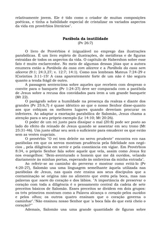 relativamente jovem. Ele é tido como o criador de muitas composições
poéticas, e tinha a habilidade especial de cristalizar os variados aspectos
da vida em provérbios literários".


                           Parábola da inutilidade
                                    (Pv 26:7)

      O livro de Provérbios é inigualável no emprego das ilustrações
parabólicas. É um livro repleto de ilustrações, de metáforas e de figuras
extraídas de todos os aspectos da vida. O capítulo de Habershon sobre esse
fato é muito esclarecedor. No meio de algumas dessas jóias que a autora
enumera estão a Parábola da casa com alicerce e a Parábola da casa sem
alicerce (9:1; 24:3,27; v. 12:7; 14:1). Como nos lembram Mateus 7:24-29 e
ICoríntios 3:11-15! A casa aparentemente forte de um não é tão segura
quanto a tenda frágil de outro.
      A passagem sentenciosa sobre aqueles que recebem com desprezo o
convite para o banquete (Pv 1:24-27) deve ser comparada com a parábola
de Jesus sobre a recusa dos convidados para irem a um grande banquete
(Mt 22).
      O parágrafo sobre a humildade na presença da realeza e diante dos
grandes (Pv 25:6,7) é quase idêntico ao que o nosso Senhor disse-quanto
aos que cobiçam os melhores lugares quando deveriam procurar os
inferiores. Ao adaptar a exortação parabólica de Salomão, Jesus chama a
atenção para o seu próprio exemplo (Lc 14:10; Mt 20:26).
      O poder de um rei justo para dissipar o mal (20:8) pode ser posto ao
lado do efeito do reinado de Jesus quando se assentar em seu trono (Mt
25:31-46). Um justo olhar seu será o suficiente para emudecer os que estão
sem as vestes nupciais.
      O provérbio "O rei tem deleite no servo prudente" encontra eco nas
parábolas em que os servos mostram prudência pela fidelidade nos negó-
cios , pela diligência em servir e pela constância em vigiar. Em Provérbios
8:34, o próprio Senhor fala sobre aquele que vela, assim como Jesus fez
nos evangelhos: "Bem-aventurado o homem que me dá ouvidos, velando
diariamente às minhas portas, esperando às ombreiras da minha entrada".
      Ao referir-se ao caminho do perverso e mostrar como evitá-lo (Pv
4:20-27), Salomão usa uma linguagem semelhante àquela utilizada nas
parábolas de Jesus, nas quais este ensina aos seus discípulos que a
contaminação se origina não no alimento que entra pela boca, mas nas
palavras que saem do coração e dos lábios. "A importância de preservar o
coração com toda a diligência é o pensamento central da cadeia de sete
preceitos básicos de Salomão. Esses preceitos se dividem em dois grupos:
os três primeiros mostram como a Palavra alcança o coração pelos ouvidos
e pelos olhos; os outros quatro ensinam que o coração governa o
caminhar"."Não ensinou nosso Senhor que 'a boca fala do que está cheio o
coração?'"
      Ademais, Salomão usa uma grande quantidade de figuras sobre
 