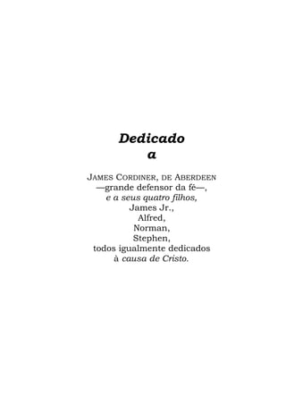 Dedicado
         a
JAMES CORDINER, DE ABERDEEN
  —grande defensor da fé—,
    e a seus quatro filhos,
          James Jr.,
            Alfred,
           Norman,
           Stephen,
 todos igualmente dedicados
      à causa de Cristo.
 