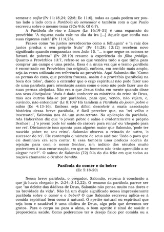 semear e ceifar (Pv 11:18,24; 22:8; Ec 11:6), todas as quais podem ser pos-
tas lado a lado com a Parábola do semeador e também com a que Paulo
escreveu sobre o mesmo tema (2Co 9:6; Gl 6:7).
      A Parábola do rico e Lázaro (Lc 16:19-31) é uma expansão do
provérbio: "A riqueza nada vale no dia da ira [...] Aquele que confia nas
suas riquezas cairá" (Pv 11:4,28).
      Frases como "os justos reverdecerão como a folhagem" e "a raiz dos
justos produz o seu próprio fruto" (Pv 11:28; 12:12) recebem novo
significado quando comparadas com João 15. "... o que segue os ociosos se
fartará de pobreza" (Pv 28:19) resume a experiência do filho pródigo.
Quanto a Provérbios 13:7, refere-se ao que vendeu tudo o que tinha para
comprar um campo e uma pérola. Essa é a única vez que o termo parábola
é encontrado em Provérbios (no original), embora, em sentido mais amplo,
seja às vezes utilizado em referência ao provérbio. Aqui Salomão diz: "Como
as pernas do coxo, que pendem frouxas, assim é o provérbio (parábola) na
boca dos tolos", dando a entender que o cego espiritual não pode fazer uso
de uma parábola para orientação assim como o coxo não pode fazer uso de
suas pernas aleijadas. Não era o que Jesus tinha em mente quando disse
aos seus discípulos: "Avós é dado conhecer os mistérios do reino de Deus,
mas aos outros fala-se por parábolas, para que, vendo, não vejam, e,
ouvindo, não entendam" (Lc 8:10)? Há também a Parábola do jovem pobre e
sábio (Ec 4:13-16). Embora seja difícil descobrir a exata associação
histórica dessa breve parábola, é fácil perceber que, no "rei velho e
insensato", Salomão nos dá um auto-retrato. Na aplicação da parábola,
Ada Habershon diz que "o jovem pobre e sábio é evidentemente o próprio
Senhor [...] 'o jovem pode ter saído do cárcere para reinar' ou 'chegado para
ser rei'. Obviamente isso aponta para alguém maior que Salomão, 'pode ter
nascido pobre no seu reino'. Salomão observa o reinado de outro, 'o
sucessor do rei'. Ele contempla o número de seus súditos: 'Todo o povo que
ele dominava era sem conta'. E essa também uma profecia acerca da
rejeição para com o nosso Senhor, um indício dos séculos muito
posteriores à sua encar-nação, em que os homens não terão aprendido a se
alegrar nele?". O salmo de Salomão (72) fala do dia feliz em que todas as
nações chamarão o Senhor bendito.

                        Parábola do comer e do beber
                                   (Ec 5:18-20)

      Nessa breve parábola, o pregador, Salomão, retorna à conclusão a
que já havia chegado (v. 2:24; 3:12,22). O resumo da parábola parece ser
que "no deleite das dádivas de Deus, Salomão não pensa muito nas dores e
na brevidade da vida". Não há um duplo significado nessa impressionante
parábola sobre o comer e o beber? O que Salomão escreveu aplica-se à
comida espiritual bem como à natural. O apetite natural ou espiritual que
seja bom e saudável é uma dádiva de Deus, algo pelo que devemos ser
gratos. Para o corpo ou para a alma, o bom apetite é sinal de saúde e
proporciona saúde. Como poderemos ter o desejo físico por comida ou a
 