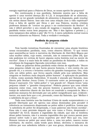 energia espiritual para a Palavra de Deus, se nosso apetite for pequeno?
      Em continuação à sua parábola, Salomão mostra que a falta de
apetite é uma terrível doença (Ec 6:1,2). A incapacidade de se alimentar,
apesar de se ter grande variedade de alimentos à disposição, pode resultar
em sérios danos físicos. Isso não tem uma relação com a vida espiritual?
Com a falta de apetite por Deus e por sua Palavra, muitos cristãos
professos deixam de "crescer na graça e no conhecimento do Senhor". E
não é difícil perceber o seu estado de magreza e inanição. Ligada a essa
parábola temos outra bem pequena em "Não é dos ligeiros o prêmio [...]
nem tampouco dos sábios o pão" (Ec 9:11). A mera sabedoria carnal nunca
encontra alimento na Palavra. Toda a verdade é revelação.

                        Parábola da pequena cidade
                                  (Ec 9:13-18)

       Tem havido tentativas frustradas de encontrar uma alusão histórica
nessa encantadora parábola, mas, como observa Ellicott: "O que temos
aqui assemelha-se tanto à narrativa da libertação de Abel-Bete-Maaca por
uma mulher sábia, cujo nome, contudo, não se conservou (2Sm 20), que
não podemos ter certeza de haver alguma outra história real na mente do
escritor". Essa é a mais bela de todas as parábolas de Salomão, e todos os
estudiosos da linguagem figurada concordam com isso.
       Todas as palavras dessa parábola estão cheias de significado: "Houve
uma pequena cidade em que havia poucos homens, e veio contra ela um
grande rei, e a cercou e levantou contra ela grandes tranqueiras. Ora, vivia
nela um sábio pobre, que livrou aquela cidade pela sua sabedoria. Mas
ninguém se lembrou mais daquele pobre homem". A aplicação da parábola
é óbvia, como assinala Habershon. O mundo é atacado por Satanás, mas
liberto pelo Senhor Jesus Cristo. O contraste entre as personagens e as
forças é marcante. Um "sábio pobre" e "um grande rei". Depois temos "uma
pequena cidade" e "grandes tranqueiras". Poderia parecer que uma cidade
pequena como essa, com tão poucos homens a guarnecê-la, não teria
ensejo de sobreviver diante de úm forte rei resolvido a conquistá-la. Mas o
poderoso monarca foi derrotado por um pobre insignificante que, evidente-
mente, era mais forte que o rei, provando, como diz Salomão, que "Melhor é
a sabedoria do que a força".
       Toda essa história nos faz lembrar Cristo de modo surpreendente e a
grande libertação que ele operou nas almas dominadas pelo pecado! A
referência ao tratamento dispensado ao pobre sábio é profética. Lemos que
"a sabedoria do pobre foi desprezada, e suas palavras não foram ouvidas".
Essa não é uma previsão daquele que veio como o Único, desprezado e
rejeitado? (Is 53:3). Quanto à ingratidão da cidade, que não se lembrou
desse pobre homem, não é a mesma ingratidão dos que nunca param para
pensar sobre tudo o que Jesus suportou por eles? Rico que era, esse
Homem tornou-se pobre por amor deles e, uma vez pobre, nasceu numa
estrebaria. Ao morrer, nada tendo para deixar, derrotou o monarca do
inferno por sua sabedoria infinita e por sua graça, demonstrada em sua
 