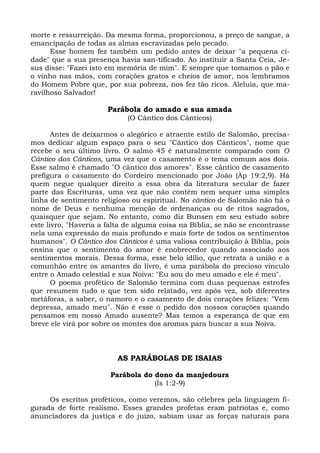morte e ressurreição. Da mesma forma, proporcionou, a preço de sangue, a
emancipação de todas as almas escravizadas pelo pecado.
      Esse homem fez também um pedido antes de deixar "a pequena ci-
dade" que a sua presença havia san-tificado. Ao instituir a Santa Ceia, Je-
sus disse: "Fazei isto em memória de mim". E sempre que tomamos o pão e
o vinho nas mãos, com corações gratos e cheios de amor, nos lembramos
do Homem Pobre que, por sua pobreza, nos fez tão ricos. Aleluia, que ma-
ravilhoso Salvador!

                      Parábola do amado e sua amada
                            (O Cântico dos Cânticos)

       Antes de deixarmos o alegórico e atraente estilo de Salomão, precisa-
mos dedicar algum espaço para o seu "Cântico dos Cânticos", nome que
recebe o seu último livro. O salmo 45 é naturalmente comparado com O
Cântico dos Cânticos, uma vez que o casamento é o tema comum aos dois.
Esse salmo é chamado "O cântico dos amores". Esse cântico de casamento
prefigura o casamento do Cordeiro mencionado por João (Ap 19:2,9). Há
quem negue qualquer direito a essa obra da literatura secular de fazer
parte das Escrituras, uma vez que não contém nem sequer uma simples
linha de sentimento religioso ou espiritual. No cântico de Salomão não há o
nome de Deus e nenhuma menção de ordenanças ou de ritos sagrados,
quaisquer que sejam. No entanto, como diz Bunsen em seu estudo sobre
este livro, "Haveria a falta de alguma coisa na Bíblia, se não se encontrasse
nela uma expressão do mais profundo e mais forte de todos os sentimentos
humanos". O Cântico dos Cânticos é uma valiosa contribuição à Bíblia, pois
ensina que o sentimento do amor é enobrecedor quando associado aos
sentimentos morais. Dessa forma, esse belo idílio, que retrata a união e a
comunhão entre os amantes do livro, é uma parábola do precioso vínculo
entre o Amado celestial e sua Noiva: "Eu sou do meu amado e ele é meu".
       O poema profético de Salomão termina com duas pequenas estrofes
que resumem tudo o que tem sido relatado, vez após vez, sob diferentes
metáforas, a saber, o namoro e o casamento de dois corações felizes: "Vem
depressa, amado meu". Não é esse o pedido dos nossos corações quando
pensamos em nosso Amado ausente? Mas temos a esperança de que em
breve ele virá por sobre os montes dos aromas para buscar a sua Noiva.



                         AS PARÁBOLAS DE ISAIAS

                       Parábola do dono da manjedoura
                                   (Is 1:2-9)

     Os escritos proféticos, como veremos, são célebres pela linguagem fi-
gurada de forte realismo. Esses grandes profetas eram patriotas e, como
anunciadores da justiça e do juízo, sabiam usar as forças naturais para
 