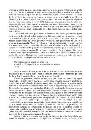 chamar atenção para as suas mensagens. Muitas vezes recorriam ao vento
e ao mar, às tempestades e aos terremotos —símbolos muito apropriados
para os assuntos agitados de que tratavam. Cenas mais amenas da terra
de Israel também apareciam em seus escritos. A generosidade de Deus é
semelhante a "uma vinha num outeiro fértil" (Is 5:1). O prático Miquéias
fala de "chuvisco sobre a erva" (5:7). Jeremias, conhecedor dos hábitos dos
pássaros de sua terra natal, usava-os em suas ilustrações com grande
efeito (8:7; 17:11). Tantas vezes se recorre a montanhas, cedros, pastagens,
rebanho, nuvem e fogo, aplicando-se todas essas figuras, que é difícil exa-
minar todas.
       A sublime natureza parabólica e profética dos livros proféticos, junto
com seu indiscutível valor espiritual, faz com que seus escritos sejam
classificados entre a melhor literatura do mundo. Com base nos escritos
desses porta-vozes de Deus, podemos construir um panorama de Canaã, a
terra muito cobiçada. "Para os hebreus, o sangue dos seus animais machos
e a associação com o passado histórico santifícaram o solo de Canaã [...]
Canaã era duplamente querida e duplamente sagrada para o povo de Israel
por ser um presente do seu Deus, sinal inequívoco da sua graça. Aterra e a
fé eram para eles inseparáveis". Essa é a razão de a terra ser retratada de
modo tão vivido. Robert Browning escreveu a respeito do país sob cujos
céus azuis ele passou os seus anos mais felizes:

     No meu coração, verás ao abrir, vai
     a entalha, Em que outra coisa não se lê, senão
     Itália.

      Só precisamos ler o que os profetas tinham a dizer sobre a sua terra
abundante para saber que, com o mesmo entusiasmo, também podiam
declarar haver entalhado no coração o nome Canaã.
      Entre os profetas, Isaías se destaca pelo uso de uma linguagem
esmerada. Ellicott diz o seguinte sobre esse grande poeta e profeta de
Israel: "Os provérbios de Salomão, como sempre, de destaque na formação
judaica, o muniram de um vocabulário ético e filosófico (11:1,3; 33:5,6) e
do método do ensino por parábolas (28:23-29), ensinando-lhe a assentar os
fundamentos da moral no temor do Senhor". Isaías apresenta uma notável
versatilidade na escolha dos paralelismos, das figuras e das parábolas para
reforçar e impor sua mensagem. O fato de que tinha grande inclinação para
o uso de simbolismos pode ser comprovado no nome de seus filhos.
Escritor talentoso, com o passar dos anos o profeta ampliou o seu
vocabulário, variando na fraseologia e no estilo de acordo com a ocasião ou
com a intensidade do que sentia. Diante de nós está a primeira das
marcantes figuras de linguagem de Isaías, na qual o profeta utiliza os
valores da parábola para contrapor o comportamento de Israel para com
Deus aos sentimentos normais de um relacionamento familiar —até os
instintos de gratidão dos animais de carga.
      Isaías inicia sua grande acusação de ingratidão e de iniqüidade por
parte de Israel implorando a atenção do universo: "Ouvi, ó céus, e dá
 