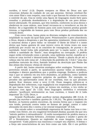 ouvidos, ó terra" (1:2). Depois compara os filhos de Deus aos que
cresceram debaixo do cuidado de um pai amoroso. Deviam retribuir-lhe
com amor filial e com respeito, mas tudo o que fizeram foi rebelar-se contra
o controle do pai. Usa-se então uma figura de linguagem muito forte para
ressaltar a profunda desobediência e a degradação de um povo divina-
mente abençoado. Os animais, que têm instinto, conhecem os seus donos e
obedecem às suas ordens, mas Israel recusava-se a reconhecer as leis do
Senhor. Se a ingratidão do homem para com outro homem produz grande
tristeza, a ingratidão do homem para com Deus produz profunda dor no
coração deste.
       Com cores vivas, Isaías pinta os diversos estágios de crescimento da
iniqüidade na nação da qual fazia parte. Primeiramente o povo abandonou
a Deus, depois o desprezou e por fim apostatou totalmente. Quão contrário
à natureza divina o povo tinha- se tornado! O Santo de Israel é o nome
divino que Isaías gostava de usar (ocorre cerca de trinta vezes em suas
profecias) por reunir em si os conceitos de consagração, de pureza e de
santidade. Israel tinha sido projetado para ser "a nação santa", a fim de
refletir a santidade do "Santo", mas mergulhou na corrupção. O profeta
segue então retratando como o pecado, uma epidemia mortal, espalha-se e
torna-se uma terrível e desventurada doença: "Desde a planta do pé até a
cabeça não há nele coisa sã". A descrição da podridão (Is 1:5,6) é "uma das
parábolas naturais da ética, fazendo lembrar da descrição que Platão faz
das almas dos tiranos: cheias de úlceras".
       A partir daí, Isaías amontoa analogias sobre analogias. Teríamos um
proveitoso estudo à parte, se quiséssemos ajuntar todas as metáforas,
analogias e dizeres parabólicos que o profeta emprega. Embora a profecia
seja o que se salienta em seu livro dramático, as profecias, como também
as visões, carregam aspectos próprios da parábola. Por exemplo, os
pecados são apresentados como de cor escarlata, mas os que pecaram
podem ficar brancos como a neve (1:18). Duas imagens referem-se à
degradação dos soberanos, cuja negligência era responsável pela desordem
de que Isaías trata: "A tua prata se tornou em escórias, o teu vinho se
misturou com água" (Is 1:22). Essa linguagem simbólica é retomada
adiante: "purificarei inteiramente as tuas escórias, e tirarei de ti toda
impureza" (Is 1:25). Deus, o
       Grande Purificador, pode purificar metais degradados (Ml 3:2,3). O
pecado faz murchar e também queima (Is 1:30,31). "Na glória manifesta do
Senhor, os homens podem encontrar, da mesma forma que o viajante em
sua tenda, proteção contra todas as formas de perigo, contra o calor
abrasador do meio dia e contra a tor-rencial tempestade" (4:5,6).
       Um estudo sobre a versatilidade expressiva de Isaías nos leva a con-
cordar com Driver, em seu magistral livroIsaiah [Isaías], quando diz que seu
"talento poético é extraordinário". O estilo incomparável do profeta marca o
apogeu da arte literária hebraica. Jerônimo compara o orador e poeta do
AT a Demóstenes. Quanto ao esplendor de suas imagens, Isaías era
insuperável: "Cada palavra sua emociona e cumpre seu objetivo. A beleza e
a força são características de seu livro como um todo. Ele é um perfeito
 