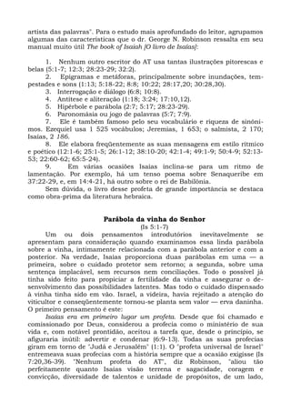 artista das palavras". Para o estudo mais aprofundado do leitor, agrupamos
algumas das características que o dr. George N. Robinson ressalta em seu
manual muito útil The book of Isaiah [O livro de Isaías]:

      1. Nenhum outro escritor do AT usa tantas ilustrações pitorescas e
belas (5:1-7; 12:3; 28:23-29; 32:2).
      2. Epigramas e metáforas, principalmente sobre inundações, tem-
pestades e sons (1:13; 5:18-22; 8:8; 10:22; 28:17,20; 30:28,30).
      3. Interrogação e diálogo (6:8; 10:8).
      4. Antítese e aliteração (1:18; 3:24; 17:10,12).
      5. Hipérbole e parábola (2:7; 5:17; 28:23-29).
      6. Paronomásia ou jogo de palavras (5:7; 7:9).
      7. Ele é também famoso pelo seu vocabulário e riqueza de sinôni-
mos. Ezequiel usa 1 525 vocábulos; Jeremias, 1 653; o salmista, 2 170;
Isaías, 2 186.
      8. Ele elabora freqüentemente as suas mensagens em estilo rítmico
e poético (12:1-6; 25:1-5; 26:1-12; 38:10-20; 42:1-4; 49:1-9; 50:4-9; 52:13-
53; 22:60-62; 65:5-24).
      9.      Em várias ocasiões Isaías inclina-se para um ritmo de
lamentação. Por exemplo, há um tenso poema sobre Senaqueribe em
37:22-29, e, em 14:4-21, há outro sobre o rei de Babilônia.
      Sem dúvida, o livro desse profeta de grande importância se destaca
como obra-prima da literatura hebraica.


                        Parábola da vinha do Senhor
                                   (Is 5:1-7)
      Um ou dois pensamentos introdutórios inevitavelmente se
apresentam para consideração quando examinamos essa linda parábola
sobre a vinha, intimamente relacionada com a parábola anterior e com a
posterior. Na verdade, Isaías proporciona duas parábolas em uma — a
primeira, sobre o cuidado protetor sem retorno; a segunda, sobre uma
sentença implacável, sem recursos nem conciliações. Todo o possível já
tinha sido feito para propiciar a fertilidade da vinha e assegurar o de-
senvolvimento das possibilidades latentes. Mas todo o cuidado dispensado
à vinha tinha sido em vão. Israel, a videira, havia rejeitado a atenção do
viticultor e conseqüentemente tornou-se planta sem valor — erva daninha.
O primeiro pensamento é este:
      Isaías era em primeiro lugar um profeta. Desde que foi chamado e
comissionado por Deus, considerou a profecia como o ministério de sua
vida e, com notável prontidão, aceitou a tarefa que, desde o princípio, se
afiguraria inútil: advertir e condenar (6:9-13). Todas as suas profecias
giram em torno de "Judá e Jerusalém" (1:1). O "profeta universal de Israel"
entremeava suas profecias com a história sempre que a ocasião exigisse (Is
7:20,36-39). "Nenhum profeta do AT", diz Robinson, "aliou tão
perfeitamente quanto Isaías visão terrena e sagacidade, coragem e
convicção, diversidade de talentos e unidade de propósitos, de um lado,
 