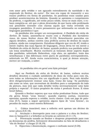 com amor pela retidão e um aguçado entendimento da santidade e da
majestade do Senhor, do outro". Por isso era capaz de transmitir o seu
ensino profético em forma de parábolas. As parábolas eram usadas para
predizer acontecimentos da história. Quando se aproxima o cumprimento
da profecia, o significado, até então pouco nítido, torna-se mais claro, o es-
boço completa-se, até que o pleno desenrolar do que havia sido profetizado
nos possibilite entender com clareza aquilo que vinha revestido em
roupagem parabólica. O outro pensamento que sobressalta no estudo da
linguagem parabólica é que:
      As parábolas têm sempre um correspondente. A Parábola da vinha do
Senhor, de Isaías, assemelha-se muito com a Parábola dos lavradores
maus, do nosso Senhor Jesus (Mt 21:33). Notavelmente parecidas em
alguns detalhes, ambas contêm uma profecia acerca do destino da nação
judaica, ainda em cumprimento. Estudioso diligente que era do AT, tendo a
mente repleta das suas figuras de linguagem, Jesus devia ter em mente a
Parábola da vinha do Senhor, de Isaías, quando proferiu sua parábola sobre
um tema semelhante. Muitos escritores já trataram desse aspecto duplo
das parábolas, sobretudo Habershon, cuja obra, no apêndice, trata das
semelhanças e das diferenças entre pares de parábolas correspondentes,
sobretudo no NT. Ainda outra característica, à qual já demos atenção,
merece ser realçada, a saber:


          As parábolas têm em geral uma lição principal

      Aqui na Parábola da vinha do Senhor, de Isaías, embora muitos
detalhes denotem o cuidado satisfatório do dono da vinha para com ela,
nem todas as informações têm um significado à parte. Nem todo detalhe
deve obrigatoriamente ensinar uma lição. Como diz Lang: "As parábolas
são como as telas, que necessitam de detalhes para a composição do todo
da pintura, mas sem que cada detalhe tenha necessariamente uma lição
própria e especial". O único propósito da vinha é produzir frutos. E nisso
Israel falhou.
      Quando o Senhor esperou que sua vinha produzisse frutos, tudo que
ela gerou foram "uvas bravas"; quando esperou justiça, encontrou
opressão; quando esperou a retidão, ouviu clamor. Com um jogo de pala-
vras (5:7), Isaías a seguir apresenta alguns tipos de "uvas bravas", ou
pecados da nação, como mostra Robinson:

      1.   Cobiça insaciável; mas a colheita será apenas um décimo da
seme-adura (5:8-10).
      2. Anulação e desrespeito para com a palavra e a obra do Senhor;
mas os banquetes e a bebedice os levarão ao cativeiro (5:11-17).
      3. Provocação ousada ao Senhor e desprezo propositado para com
as denúncias do profeta, fortemente demonstrados no fato de desafiarem o
"dia do Senhor" a chegar (5:18,19).
      4. Hipocrisia e dissimulação, engano e confusão moral (5:20).
 