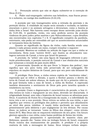 5. Presunção astuta que não se digna submeter-se à correção de
Deus (5:21).
      6. Poder mal-empregado: valentes nas bebedices, mas fracos peran-
te o suborno, no castigo dos malfeitores (5:22,23).

       A punição por tais transgressões seria a retirada da provisão e da
proteção divina. A vitalidade da nação seria minada e roubada; os ladrões
atacariam o povo e os animais selvagens o devorariam, como a Assíria já
tinha feito a Israel. Não haveria como escapar desse merecido juízo divino
(Is 5:24-30). A parábola, então, era uma profecia acerca da punição
vindoura do povo judeu pelos assírios e por Nabucodonosor, cujos detalhes
são encontrados nos capítulos 7 e 8. O significado completo da parábola,
entretanto, não podia ser entendido até que os acontecimentos anunciados
se tornassem fatos da história.
       Quanto ao significado da figura da vinha, cada família sendo uma
planta e cada pessoa sendo um ramo, cumpre ressaltar o seguinte:
       Aposição. Mostrou-se cuidado na seleção do lugar em que a vinha se
encontraria. Seria num "outeiro fértil", que ilustra as abundantes van-
tagens naturais de Canaã, a terra que Israel foi possuir.
       A provisão. As "sebes" são uma figura de linguagem referente à pro-
teção providenciada, à posição natural de Canaã e aos obstáculos naturais
que tornavam a invasão do país muito difícil.
       A preservação. Quando se diz que Deus "a limpou das pedras", isso
significa que seu povo tinha sido preservado de ser subjugado. Ele
expulsou as nações idolatras de Canaã, para que seu povo não deixasse de
segui-lo.
       O privilégio. Para Deus, a vinha estava repleta de "excelentes vidas",
expressão que se refere a Abraão, a quem o Senhor passou o direito da
terra de Canaã em solene aliança, de modo que ele foi a primeira videi-ra,
da qual brotaria toda a casa de Israel, a vinha do Senhor. A expressão
também demonstra o sentimento de Deus pelo povo israelita quando o
estabeleceu na terra.
       A punição. Como a degeneração é característica do pecado, a boa vi-
nha tornou-se ruim e repugnante ao seu dono, devendo ser descartada. A
religiosidade formal, sem vida e hipócrita de Israel tornou-se afrontosa para
Deus. A ausência de frutos foi a transgressão da nação, e a infertilidade da
terra veio a ser a sua punição. Deus retirou as sebes da sua vinha, o que
significa que retirou os privilégios dos judeus e permitiu que afundassem
ao nível dós povos vizinhos. A nação tinha quebrado as suas cercas
primeiramente pela idolatria e por negligenciar as leis divinas. Por causa
disso, os judeus se tornaram "como os filhos dos etíopes", como retrata
Amos (9:7). Mas Deus não se esquecerá totalmente do seu povo. Um futuro
glorioso aguarda a sua vinha, como Isaías profetiza de forma tão vivida.
       Este último pensamento é apresentado de maneira clara por
Robinson, quando diz: "Isaías vivia na teologia futura de Israel, enquanto
Paulo tratava dos ensinamentos do passado. A predição é a própria
essência de toda a mensagem de Isaías. Seus tempos verbais sãopre-
 